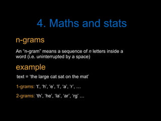 4. Maths and stats
An “n-gram” means a sequence of n letters inside a
word (i.e. uninterrupted by a space)
text = ‘the large cat sat on the mat’
2-grams: ‘th’, ‘he’, ‘la’, ‘ar’, ‘rg’ …
1-grams: ‘t’, ‘h’, ‘e’, ‘l’, ‘a’, ‘r’, …
n-grams
example
 