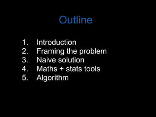 Outline
1. Introduction
2. Framing the problem
3. Naive solution
4. Maths + stats tools
5. Algorithm
 