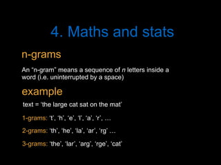 4. Maths and stats
An “n-gram” means a sequence of n letters inside a
word (i.e. uninterrupted by a space)
text = ‘the large cat sat on the mat’
3-grams: ‘the’, ‘lar’, ‘arg’, ‘rge’, ‘cat’
n-grams
example
2-grams: ‘th’, ‘he’, ‘la’, ‘ar’, ‘rg’ …
1-grams: ‘t’, ‘h’, ‘e’, ‘l’, ‘a’, ‘r’, …
 