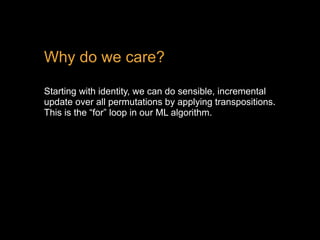 Why do we care?
Starting with identity, we can do sensible, incremental
update over all permutations by applying transpositions.
This is the “for” loop in our ML algorithm.
 