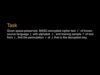 Given space-preserved, MASC-encrypted cipher text of known
source language with alphabet , and training sample of text
from , find the permutation of that is the decryption key.
T<latexit sha1_base64="k4E3SZe62TFdN220BuJbJgfuB6E=">AAAB6HicdVDJSgNBEK2JW4xb1KOXxiB4GmYkaLxIwIvHBLJBMoSeTk3Spmehu0cIQ77AiwdFvPpJ3vwbO4vg+qDg8V4VVfX8RHClHefdyq2srq1v5DcLW9s7u3vF/YOWilPJsMliEcuOTxUKHmFTcy2wk0ikoS+w7Y+vZ377DqXicdTQkwS9kA4jHnBGtZHqjX6x5NiXlXO3Uia/iWs7c5RgiVq/+NYbxCwNMdJMUKW6rpNoL6NScyZwWuilChPKxnSIXUMjGqLysvmhU3JilAEJYmkq0mSufp3IaKjUJPRNZ0j1SP30ZuJfXjfVQcXLeJSkGiO2WBSkguiYzL4mAy6RaTExhDLJza2EjaikTJtsCiaEz0/J/6R1ZruO7dbLperVMo48HMExnIILF1CFG6hBExgg3MMjPFm31oP1bL0sWnPWcuYQvsF6/QBK/41A</latexit><latexit sha1_base64="k4E3SZe62TFdN220BuJbJgfuB6E=">AAAB6HicdVDJSgNBEK2JW4xb1KOXxiB4GmYkaLxIwIvHBLJBMoSeTk3Spmehu0cIQ77AiwdFvPpJ3vwbO4vg+qDg8V4VVfX8RHClHefdyq2srq1v5DcLW9s7u3vF/YOWilPJsMliEcuOTxUKHmFTcy2wk0ikoS+w7Y+vZ377DqXicdTQkwS9kA4jHnBGtZHqjX6x5NiXlXO3Uia/iWs7c5RgiVq/+NYbxCwNMdJMUKW6rpNoL6NScyZwWuilChPKxnSIXUMjGqLysvmhU3JilAEJYmkq0mSufp3IaKjUJPRNZ0j1SP30ZuJfXjfVQcXLeJSkGiO2WBSkguiYzL4mAy6RaTExhDLJza2EjaikTJtsCiaEz0/J/6R1ZruO7dbLperVMo48HMExnIILF1CFG6hBExgg3MMjPFm31oP1bL0sWnPWcuYQvsF6/QBK/41A</latexit><latexit sha1_base64="k4E3SZe62TFdN220BuJbJgfuB6E=">AAAB6HicdVDJSgNBEK2JW4xb1KOXxiB4GmYkaLxIwIvHBLJBMoSeTk3Spmehu0cIQ77AiwdFvPpJ3vwbO4vg+qDg8V4VVfX8RHClHefdyq2srq1v5DcLW9s7u3vF/YOWilPJsMliEcuOTxUKHmFTcy2wk0ikoS+w7Y+vZ377DqXicdTQkwS9kA4jHnBGtZHqjX6x5NiXlXO3Uia/iWs7c5RgiVq/+NYbxCwNMdJMUKW6rpNoL6NScyZwWuilChPKxnSIXUMjGqLysvmhU3JilAEJYmkq0mSufp3IaKjUJPRNZ0j1SP30ZuJfXjfVQcXLeJSkGiO2WBSkguiYzL4mAy6RaTExhDLJza2EjaikTJtsCiaEz0/J/6R1ZruO7dbLperVMo48HMExnIILF1CFG6hBExgg3MMjPFm31oP1bL0sWnPWcuYQvsF6/QBK/41A</latexit><latexit sha1_base64="k4E3SZe62TFdN220BuJbJgfuB6E=">AAAB6HicdVDJSgNBEK2JW4xb1KOXxiB4GmYkaLxIwIvHBLJBMoSeTk3Spmehu0cIQ77AiwdFvPpJ3vwbO4vg+qDg8V4VVfX8RHClHefdyq2srq1v5DcLW9s7u3vF/YOWilPJsMliEcuOTxUKHmFTcy2wk0ikoS+w7Y+vZ377DqXicdTQkwS9kA4jHnBGtZHqjX6x5NiXlXO3Uia/iWs7c5RgiVq/+NYbxCwNMdJMUKW6rpNoL6NScyZwWuilChPKxnSIXUMjGqLysvmhU3JilAEJYmkq0mSufp3IaKjUJPRNZ0j1SP30ZuJfXjfVQcXLeJSkGiO2WBSkguiYzL4mAy6RaTExhDLJza2EjaikTJtsCiaEz0/J/6R1ZruO7dbLperVMo48HMExnIILF1CFG6hBExgg3MMjPFm31oP1bL0sWnPWcuYQvsF6/QBK/41A</latexit>
C<latexit sha1_base64="FLQ6mC3L14xJUkE1F1FCQkg4Urw=">AAAB6HicdVDJSgNBEK2JW4xb1KOXxiB4GmYkaLxIIBePCZgFkiH0dGqSNj0L3T1CGPIFXjwo4tVP8ubf2FkE1wcFj/eqqKrnJ4Ir7TjvVm5ldW19I79Z2Nre2d0r7h+0VJxKhk0Wi1h2fKpQ8AibmmuBnUQiDX2BbX9cm/ntO5SKx9GNniTohXQY8YAzqo3UqPWLJce+rJy7lTL5TVzbmaMES9T7xbfeIGZpiJFmgirVdZ1EexmVmjOB00IvVZhQNqZD7Boa0RCVl80PnZITowxIEEtTkSZz9etERkOlJqFvOkOqR+qnNxP/8rqpDipexqMk1RixxaIgFUTHZPY1GXCJTIuJIZRJbm4lbEQlZdpkUzAhfH5K/ietM9t1bLdRLlWvlnHk4QiO4RRcuIAqXEMdmsAA4R4e4cm6tR6sZ+tl0ZqzljOH8A3W6wcxO40v</latexit><latexit sha1_base64="FLQ6mC3L14xJUkE1F1FCQkg4Urw=">AAAB6HicdVDJSgNBEK2JW4xb1KOXxiB4GmYkaLxIIBePCZgFkiH0dGqSNj0L3T1CGPIFXjwo4tVP8ubf2FkE1wcFj/eqqKrnJ4Ir7TjvVm5ldW19I79Z2Nre2d0r7h+0VJxKhk0Wi1h2fKpQ8AibmmuBnUQiDX2BbX9cm/ntO5SKx9GNniTohXQY8YAzqo3UqPWLJce+rJy7lTL5TVzbmaMES9T7xbfeIGZpiJFmgirVdZ1EexmVmjOB00IvVZhQNqZD7Boa0RCVl80PnZITowxIEEtTkSZz9etERkOlJqFvOkOqR+qnNxP/8rqpDipexqMk1RixxaIgFUTHZPY1GXCJTIuJIZRJbm4lbEQlZdpkUzAhfH5K/ietM9t1bLdRLlWvlnHk4QiO4RRcuIAqXEMdmsAA4R4e4cm6tR6sZ+tl0ZqzljOH8A3W6wcxO40v</latexit><latexit sha1_base64="FLQ6mC3L14xJUkE1F1FCQkg4Urw=">AAAB6HicdVDJSgNBEK2JW4xb1KOXxiB4GmYkaLxIIBePCZgFkiH0dGqSNj0L3T1CGPIFXjwo4tVP8ubf2FkE1wcFj/eqqKrnJ4Ir7TjvVm5ldW19I79Z2Nre2d0r7h+0VJxKhk0Wi1h2fKpQ8AibmmuBnUQiDX2BbX9cm/ntO5SKx9GNniTohXQY8YAzqo3UqPWLJce+rJy7lTL5TVzbmaMES9T7xbfeIGZpiJFmgirVdZ1EexmVmjOB00IvVZhQNqZD7Boa0RCVl80PnZITowxIEEtTkSZz9etERkOlJqFvOkOqR+qnNxP/8rqpDipexqMk1RixxaIgFUTHZPY1GXCJTIuJIZRJbm4lbEQlZdpkUzAhfH5K/ietM9t1bLdRLlWvlnHk4QiO4RRcuIAqXEMdmsAA4R4e4cm6tR6sZ+tl0ZqzljOH8A3W6wcxO40v</latexit><latexit sha1_base64="FLQ6mC3L14xJUkE1F1FCQkg4Urw=">AAAB6HicdVDJSgNBEK2JW4xb1KOXxiB4GmYkaLxIIBePCZgFkiH0dGqSNj0L3T1CGPIFXjwo4tVP8ubf2FkE1wcFj/eqqKrnJ4Ir7TjvVm5ldW19I79Z2Nre2d0r7h+0VJxKhk0Wi1h2fKpQ8AibmmuBnUQiDX2BbX9cm/ntO5SKx9GNniTohXQY8YAzqo3UqPWLJce+rJy7lTL5TVzbmaMES9T7xbfeIGZpiJFmgirVdZ1EexmVmjOB00IvVZhQNqZD7Boa0RCVl80PnZITowxIEEtTkSZz9etERkOlJqFvOkOqR+qnNxP/8rqpDipexqMk1RixxaIgFUTHZPY1GXCJTIuJIZRJbm4lbEQlZdpkUzAhfH5K/ietM9t1bLdRLlWvlnHk4QiO4RRcuIAqXEMdmsAA4R4e4cm6tR6sZ+tl0ZqzljOH8A3W6wcxO40v</latexit>
A<latexit sha1_base64="bKCw6X9Y2pY/gNh+XpauJ0GZmpw=">AAAB6HicdVDJSgNBEK2JW4xb1KOXxiB4GmYkaLxIxIvHBMwCyRB6OjVJm56F7h4hDPkCLx4U8eonefNv7CyC64OCx3tVVNXzE8GVdpx3K7e0vLK6ll8vbGxube8Ud/eaKk4lwwaLRSzbPlUoeIQNzbXAdiKRhr7Alj+6mvqtO5SKx9GNHifohXQQ8YAzqo1Uv+wVS459Xjl1K2Xym7i2M0MJFqj1im/dfszSECPNBFWq4zqJ9jIqNWcCJ4VuqjChbEQH2DE0oiEqL5sdOiFHRumTIJamIk1m6teJjIZKjUPfdIZUD9VPbyr+5XVSHVS8jEdJqjFi80VBKoiOyfRr0ucSmRZjQyiT3NxK2JBKyrTJpmBC+PyU/E+aJ7br2G69XKpeLOLIwwEcwjG4cAZVuIYaNIABwj08wpN1az1Yz9bLvDVnLWb24Rus1w8uM40t</latexit><latexit sha1_base64="bKCw6X9Y2pY/gNh+XpauJ0GZmpw=">AAAB6HicdVDJSgNBEK2JW4xb1KOXxiB4GmYkaLxIxIvHBMwCyRB6OjVJm56F7h4hDPkCLx4U8eonefNv7CyC64OCx3tVVNXzE8GVdpx3K7e0vLK6ll8vbGxube8Ud/eaKk4lwwaLRSzbPlUoeIQNzbXAdiKRhr7Alj+6mvqtO5SKx9GNHifohXQQ8YAzqo1Uv+wVS459Xjl1K2Xym7i2M0MJFqj1im/dfszSECPNBFWq4zqJ9jIqNWcCJ4VuqjChbEQH2DE0oiEqL5sdOiFHRumTIJamIk1m6teJjIZKjUPfdIZUD9VPbyr+5XVSHVS8jEdJqjFi80VBKoiOyfRr0ucSmRZjQyiT3NxK2JBKyrTJpmBC+PyU/E+aJ7br2G69XKpeLOLIwwEcwjG4cAZVuIYaNIABwj08wpN1az1Yz9bLvDVnLWb24Rus1w8uM40t</latexit><latexit sha1_base64="bKCw6X9Y2pY/gNh+XpauJ0GZmpw=">AAAB6HicdVDJSgNBEK2JW4xb1KOXxiB4GmYkaLxIxIvHBMwCyRB6OjVJm56F7h4hDPkCLx4U8eonefNv7CyC64OCx3tVVNXzE8GVdpx3K7e0vLK6ll8vbGxube8Ud/eaKk4lwwaLRSzbPlUoeIQNzbXAdiKRhr7Alj+6mvqtO5SKx9GNHifohXQQ8YAzqo1Uv+wVS459Xjl1K2Xym7i2M0MJFqj1im/dfszSECPNBFWq4zqJ9jIqNWcCJ4VuqjChbEQH2DE0oiEqL5sdOiFHRumTIJamIk1m6teJjIZKjUPfdIZUD9VPbyr+5XVSHVS8jEdJqjFi80VBKoiOyfRr0ucSmRZjQyiT3NxK2JBKyrTJpmBC+PyU/E+aJ7br2G69XKpeLOLIwwEcwjG4cAZVuIYaNIABwj08wpN1az1Yz9bLvDVnLWb24Rus1w8uM40t</latexit><latexit sha1_base64="bKCw6X9Y2pY/gNh+XpauJ0GZmpw=">AAAB6HicdVDJSgNBEK2JW4xb1KOXxiB4GmYkaLxIxIvHBMwCyRB6OjVJm56F7h4hDPkCLx4U8eonefNv7CyC64OCx3tVVNXzE8GVdpx3K7e0vLK6ll8vbGxube8Ud/eaKk4lwwaLRSzbPlUoeIQNzbXAdiKRhr7Alj+6mvqtO5SKx9GNHifohXQQ8YAzqo1Uv+wVS459Xjl1K2Xym7i2M0MJFqj1im/dfszSECPNBFWq4zqJ9jIqNWcCJ4VuqjChbEQH2DE0oiEqL5sdOiFHRumTIJamIk1m6teJjIZKjUPfdIZUD9VPbyr+5XVSHVS8jEdJqjFi80VBKoiOyfRr0ucSmRZjQyiT3NxK2JBKyrTJpmBC+PyU/E+aJ7br2G69XKpeLOLIwwEcwjG4cAZVuIYaNIABwj08wpN1az1Yz9bLvDVnLWb24Rus1w8uM40t</latexit>
<latexit sha1_base64="zNdbNl1xwsezR0NQfzTVQ1uVR0A=">AAAB7XicdVDLSgMxFL1TX7W+qi7dBIvgapiRonUjBTcuK9gHtEPJpJk2NpOEJCOU0n9w40IRt/6PO//G9CH4PHDhcM693HtPrDgzNgjevdzS8srqWn69sLG5tb1T3N1rGJlpQutEcqlbMTaUM0HrlllOW0pTnMacNuPh5dRv3lFtmBQ3dqRolOK+YAkj2Dqp0RlipXC3WAr888ppWCmj3yT0gxlKsECtW3zr9CTJUios4diYdhgoG42xtoxwOil0MkMVJkPcp21HBU6picazayfoyCk9lEjtSlg0U79OjHFqzCiNXWeK7cD89KbiX147s0klGjOhMksFmS9KMo6sRNPXUY9pSiwfOYKJZu5WRAZYY2JdQAUXwuen6H/SOPHDwA+vy6XqxSKOPBzAIRxDCGdQhSuoQR0I3MI9PMKTJ70H79l7mbfmvMXMPnyD9/oBMYKPhw==</latexit><latexit sha1_base64="zNdbNl1xwsezR0NQfzTVQ1uVR0A=">AAAB7XicdVDLSgMxFL1TX7W+qi7dBIvgapiRonUjBTcuK9gHtEPJpJk2NpOEJCOU0n9w40IRt/6PO//G9CH4PHDhcM693HtPrDgzNgjevdzS8srqWn69sLG5tb1T3N1rGJlpQutEcqlbMTaUM0HrlllOW0pTnMacNuPh5dRv3lFtmBQ3dqRolOK+YAkj2Dqp0RlipXC3WAr888ppWCmj3yT0gxlKsECtW3zr9CTJUios4diYdhgoG42xtoxwOil0MkMVJkPcp21HBU6picazayfoyCk9lEjtSlg0U79OjHFqzCiNXWeK7cD89KbiX147s0klGjOhMksFmS9KMo6sRNPXUY9pSiwfOYKJZu5WRAZYY2JdQAUXwuen6H/SOPHDwA+vy6XqxSKOPBzAIRxDCGdQhSuoQR0I3MI9PMKTJ70H79l7mbfmvMXMPnyD9/oBMYKPhw==</latexit><latexit sha1_base64="zNdbNl1xwsezR0NQfzTVQ1uVR0A=">AAAB7XicdVDLSgMxFL1TX7W+qi7dBIvgapiRonUjBTcuK9gHtEPJpJk2NpOEJCOU0n9w40IRt/6PO//G9CH4PHDhcM693HtPrDgzNgjevdzS8srqWn69sLG5tb1T3N1rGJlpQutEcqlbMTaUM0HrlllOW0pTnMacNuPh5dRv3lFtmBQ3dqRolOK+YAkj2Dqp0RlipXC3WAr888ppWCmj3yT0gxlKsECtW3zr9CTJUios4diYdhgoG42xtoxwOil0MkMVJkPcp21HBU6picazayfoyCk9lEjtSlg0U79OjHFqzCiNXWeK7cD89KbiX147s0klGjOhMksFmS9KMo6sRNPXUY9pSiwfOYKJZu5WRAZYY2JdQAUXwuen6H/SOPHDwA+vy6XqxSKOPBzAIRxDCGdQhSuoQR0I3MI9PMKTJ70H79l7mbfmvMXMPnyD9/oBMYKPhw==</latexit><latexit sha1_base64="zNdbNl1xwsezR0NQfzTVQ1uVR0A=">AAAB7XicdVDLSgMxFL1TX7W+qi7dBIvgapiRonUjBTcuK9gHtEPJpJk2NpOEJCOU0n9w40IRt/6PO//G9CH4PHDhcM693HtPrDgzNgjevdzS8srqWn69sLG5tb1T3N1rGJlpQutEcqlbMTaUM0HrlllOW0pTnMacNuPh5dRv3lFtmBQ3dqRolOK+YAkj2Dqp0RlipXC3WAr888ppWCmj3yT0gxlKsECtW3zr9CTJUios4diYdhgoG42xtoxwOil0MkMVJkPcp21HBU6picazayfoyCk9lEjtSlg0U79OjHFqzCiNXWeK7cD89KbiX147s0klGjOhMksFmS9KMo6sRNPXUY9pSiwfOYKJZu5WRAZYY2JdQAUXwuen6H/SOPHDwA+vy6XqxSKOPBzAIRxDCGdQhSuoQR0I3MI9PMKTJ70H79l7mbfmvMXMPnyD9/oBMYKPhw==</latexit>
L<latexit sha1_base64="dMC2sigCJfmXZcfWdW2STjaMpug=">AAAB6HicdVDJSgNBEK2JW4xb1KOXxiB4GmYkaLxIwIsHDwmYBZIh9HRqkjY9C909QhjyBV48KOLVT/Lm39hZBNcHBY/3qqiq5yeCK+0471ZuaXlldS2/XtjY3NreKe7uNVWcSoYNFotYtn2qUPAIG5prge1EIg19gS1/dDn1W3coFY+jGz1O0AvpIOIBZ1QbqX7dK5Yc+7xy6lbK5DdxbWeGEixQ6xXfuv2YpSFGmgmqVMd1Eu1lVGrOBE4K3VRhQtmIDrBjaERDVF42O3RCjozSJ0EsTUWazNSvExkNlRqHvukMqR6qn95U/MvrpDqoeBmPklRjxOaLglQQHZPp16TPJTItxoZQJrm5lbAhlZRpk03BhPD5KfmfNE9s17HderlUvVjEkYcDOIRjcOEMqnAFNWgAA4R7eIQn69Z6sJ6tl3lrzlrM7MM3WK8fPt+NOA==</latexit><latexit sha1_base64="dMC2sigCJfmXZcfWdW2STjaMpug=">AAAB6HicdVDJSgNBEK2JW4xb1KOXxiB4GmYkaLxIwIsHDwmYBZIh9HRqkjY9C909QhjyBV48KOLVT/Lm39hZBNcHBY/3qqiq5yeCK+0471ZuaXlldS2/XtjY3NreKe7uNVWcSoYNFotYtn2qUPAIG5prge1EIg19gS1/dDn1W3coFY+jGz1O0AvpIOIBZ1QbqX7dK5Yc+7xy6lbK5DdxbWeGEixQ6xXfuv2YpSFGmgmqVMd1Eu1lVGrOBE4K3VRhQtmIDrBjaERDVF42O3RCjozSJ0EsTUWazNSvExkNlRqHvukMqR6qn95U/MvrpDqoeBmPklRjxOaLglQQHZPp16TPJTItxoZQJrm5lbAhlZRpk03BhPD5KfmfNE9s17HderlUvVjEkYcDOIRjcOEMqnAFNWgAA4R7eIQn69Z6sJ6tl3lrzlrM7MM3WK8fPt+NOA==</latexit><latexit sha1_base64="dMC2sigCJfmXZcfWdW2STjaMpug=">AAAB6HicdVDJSgNBEK2JW4xb1KOXxiB4GmYkaLxIwIsHDwmYBZIh9HRqkjY9C909QhjyBV48KOLVT/Lm39hZBNcHBY/3qqiq5yeCK+0471ZuaXlldS2/XtjY3NreKe7uNVWcSoYNFotYtn2qUPAIG5prge1EIg19gS1/dDn1W3coFY+jGz1O0AvpIOIBZ1QbqX7dK5Yc+7xy6lbK5DdxbWeGEixQ6xXfuv2YpSFGmgmqVMd1Eu1lVGrOBE4K3VRhQtmIDrBjaERDVF42O3RCjozSJ0EsTUWazNSvExkNlRqHvukMqR6qn95U/MvrpDqoeBmPklRjxOaLglQQHZPp16TPJTItxoZQJrm5lbAhlZRpk03BhPD5KfmfNE9s17HderlUvVjEkYcDOIRjcOEMqnAFNWgAA4R7eIQn69Z6sJ6tl3lrzlrM7MM3WK8fPt+NOA==</latexit><latexit sha1_base64="dMC2sigCJfmXZcfWdW2STjaMpug=">AAAB6HicdVDJSgNBEK2JW4xb1KOXxiB4GmYkaLxIwIsHDwmYBZIh9HRqkjY9C909QhjyBV48KOLVT/Lm39hZBNcHBY/3qqiq5yeCK+0471ZuaXlldS2/XtjY3NreKe7uNVWcSoYNFotYtn2qUPAIG5prge1EIg19gS1/dDn1W3coFY+jGz1O0AvpIOIBZ1QbqX7dK5Yc+7xy6lbK5DdxbWeGEixQ6xXfuv2YpSFGmgmqVMd1Eu1lVGrOBE4K3VRhQtmIDrBjaERDVF42O3RCjozSJ0EsTUWazNSvExkNlRqHvukMqR6qn95U/MvrpDqoeBmPklRjxOaLglQQHZPp16TPJTItxoZQJrm5lbAhlZRpk03BhPD5KfmfNE9s17HderlUvVjEkYcDOIRjcOEMqnAFNWgAA4R7eIQn69Z6sJ6tl3lrzlrM7MM3WK8fPt+NOA==</latexit>
L<latexit sha1_base64="dMC2sigCJfmXZcfWdW2STjaMpug=">AAAB6HicdVDJSgNBEK2JW4xb1KOXxiB4GmYkaLxIwIsHDwmYBZIh9HRqkjY9C909QhjyBV48KOLVT/Lm39hZBNcHBY/3qqiq5yeCK+0471ZuaXlldS2/XtjY3NreKe7uNVWcSoYNFotYtn2qUPAIG5prge1EIg19gS1/dDn1W3coFY+jGz1O0AvpIOIBZ1QbqX7dK5Yc+7xy6lbK5DdxbWeGEixQ6xXfuv2YpSFGmgmqVMd1Eu1lVGrOBE4K3VRhQtmIDrBjaERDVF42O3RCjozSJ0EsTUWazNSvExkNlRqHvukMqR6qn95U/MvrpDqoeBmPklRjxOaLglQQHZPp16TPJTItxoZQJrm5lbAhlZRpk03BhPD5KfmfNE9s17HderlUvVjEkYcDOIRjcOEMqnAFNWgAA4R7eIQn69Z6sJ6tl3lrzlrM7MM3WK8fPt+NOA==</latexit><latexit sha1_base64="dMC2sigCJfmXZcfWdW2STjaMpug=">AAAB6HicdVDJSgNBEK2JW4xb1KOXxiB4GmYkaLxIwIsHDwmYBZIh9HRqkjY9C909QhjyBV48KOLVT/Lm39hZBNcHBY/3qqiq5yeCK+0471ZuaXlldS2/XtjY3NreKe7uNVWcSoYNFotYtn2qUPAIG5prge1EIg19gS1/dDn1W3coFY+jGz1O0AvpIOIBZ1QbqX7dK5Yc+7xy6lbK5DdxbWeGEixQ6xXfuv2YpSFGmgmqVMd1Eu1lVGrOBE4K3VRhQtmIDrBjaERDVF42O3RCjozSJ0EsTUWazNSvExkNlRqHvukMqR6qn95U/MvrpDqoeBmPklRjxOaLglQQHZPp16TPJTItxoZQJrm5lbAhlZRpk03BhPD5KfmfNE9s17HderlUvVjEkYcDOIRjcOEMqnAFNWgAA4R7eIQn69Z6sJ6tl3lrzlrM7MM3WK8fPt+NOA==</latexit><latexit sha1_base64="dMC2sigCJfmXZcfWdW2STjaMpug=">AAAB6HicdVDJSgNBEK2JW4xb1KOXxiB4GmYkaLxIwIsHDwmYBZIh9HRqkjY9C909QhjyBV48KOLVT/Lm39hZBNcHBY/3qqiq5yeCK+0471ZuaXlldS2/XtjY3NreKe7uNVWcSoYNFotYtn2qUPAIG5prge1EIg19gS1/dDn1W3coFY+jGz1O0AvpIOIBZ1QbqX7dK5Yc+7xy6lbK5DdxbWeGEixQ6xXfuv2YpSFGmgmqVMd1Eu1lVGrOBE4K3VRhQtmIDrBjaERDVF42O3RCjozSJ0EsTUWazNSvExkNlRqHvukMqR6qn95U/MvrpDqoeBmPklRjxOaLglQQHZPp16TPJTItxoZQJrm5lbAhlZRpk03BhPD5KfmfNE9s17HderlUvVjEkYcDOIRjcOEMqnAFNWgAA4R7eIQn69Z6sJ6tl3lrzlrM7MM3WK8fPt+NOA==</latexit><latexit sha1_base64="dMC2sigCJfmXZcfWdW2STjaMpug=">AAAB6HicdVDJSgNBEK2JW4xb1KOXxiB4GmYkaLxIwIsHDwmYBZIh9HRqkjY9C909QhjyBV48KOLVT/Lm39hZBNcHBY/3qqiq5yeCK+0471ZuaXlldS2/XtjY3NreKe7uNVWcSoYNFotYtn2qUPAIG5prge1EIg19gS1/dDn1W3coFY+jGz1O0AvpIOIBZ1QbqX7dK5Yc+7xy6lbK5DdxbWeGEixQ6xXfuv2YpSFGmgmqVMd1Eu1lVGrOBE4K3VRhQtmIDrBjaERDVF42O3RCjozSJ0EsTUWazNSvExkNlRqHvukMqR6qn95U/MvrpDqoeBmPklRjxOaLglQQHZPp16TPJTItxoZQJrm5lbAhlZRpk03BhPD5KfmfNE9s17HderlUvVjEkYcDOIRjcOEMqnAFNWgAA4R7eIQn69Z6sJ6tl3lrzlrM7MM3WK8fPt+NOA==</latexit>
A<latexit sha1_base64="bKCw6X9Y2pY/gNh+XpauJ0GZmpw=">AAAB6HicdVDJSgNBEK2JW4xb1KOXxiB4GmYkaLxIxIvHBMwCyRB6OjVJm56F7h4hDPkCLx4U8eonefNv7CyC64OCx3tVVNXzE8GVdpx3K7e0vLK6ll8vbGxube8Ud/eaKk4lwwaLRSzbPlUoeIQNzbXAdiKRhr7Alj+6mvqtO5SKx9GNHifohXQQ8YAzqo1Uv+wVS459Xjl1K2Xym7i2M0MJFqj1im/dfszSECPNBFWq4zqJ9jIqNWcCJ4VuqjChbEQH2DE0oiEqL5sdOiFHRumTIJamIk1m6teJjIZKjUPfdIZUD9VPbyr+5XVSHVS8jEdJqjFi80VBKoiOyfRr0ucSmRZjQyiT3NxK2JBKyrTJpmBC+PyU/E+aJ7br2G69XKpeLOLIwwEcwjG4cAZVuIYaNIABwj08wpN1az1Yz9bLvDVnLWb24Rus1w8uM40t</latexit><latexit sha1_base64="bKCw6X9Y2pY/gNh+XpauJ0GZmpw=">AAAB6HicdVDJSgNBEK2JW4xb1KOXxiB4GmYkaLxIxIvHBMwCyRB6OjVJm56F7h4hDPkCLx4U8eonefNv7CyC64OCx3tVVNXzE8GVdpx3K7e0vLK6ll8vbGxube8Ud/eaKk4lwwaLRSzbPlUoeIQNzbXAdiKRhr7Alj+6mvqtO5SKx9GNHifohXQQ8YAzqo1Uv+wVS459Xjl1K2Xym7i2M0MJFqj1im/dfszSECPNBFWq4zqJ9jIqNWcCJ4VuqjChbEQH2DE0oiEqL5sdOiFHRumTIJamIk1m6teJjIZKjUPfdIZUD9VPbyr+5XVSHVS8jEdJqjFi80VBKoiOyfRr0ucSmRZjQyiT3NxK2JBKyrTJpmBC+PyU/E+aJ7br2G69XKpeLOLIwwEcwjG4cAZVuIYaNIABwj08wpN1az1Yz9bLvDVnLWb24Rus1w8uM40t</latexit><latexit sha1_base64="bKCw6X9Y2pY/gNh+XpauJ0GZmpw=">AAAB6HicdVDJSgNBEK2JW4xb1KOXxiB4GmYkaLxIxIvHBMwCyRB6OjVJm56F7h4hDPkCLx4U8eonefNv7CyC64OCx3tVVNXzE8GVdpx3K7e0vLK6ll8vbGxube8Ud/eaKk4lwwaLRSzbPlUoeIQNzbXAdiKRhr7Alj+6mvqtO5SKx9GNHifohXQQ8YAzqo1Uv+wVS459Xjl1K2Xym7i2M0MJFqj1im/dfszSECPNBFWq4zqJ9jIqNWcCJ4VuqjChbEQH2DE0oiEqL5sdOiFHRumTIJamIk1m6teJjIZKjUPfdIZUD9VPbyr+5XVSHVS8jEdJqjFi80VBKoiOyfRr0ucSmRZjQyiT3NxK2JBKyrTJpmBC+PyU/E+aJ7br2G69XKpeLOLIwwEcwjG4cAZVuIYaNIABwj08wpN1az1Yz9bLvDVnLWb24Rus1w8uM40t</latexit><latexit sha1_base64="bKCw6X9Y2pY/gNh+XpauJ0GZmpw=">AAAB6HicdVDJSgNBEK2JW4xb1KOXxiB4GmYkaLxIxIvHBMwCyRB6OjVJm56F7h4hDPkCLx4U8eonefNv7CyC64OCx3tVVNXzE8GVdpx3K7e0vLK6ll8vbGxube8Ud/eaKk4lwwaLRSzbPlUoeIQNzbXAdiKRhr7Alj+6mvqtO5SKx9GNHifohXQQ8YAzqo1Uv+wVS459Xjl1K2Xym7i2M0MJFqj1im/dfszSECPNBFWq4zqJ9jIqNWcCJ4VuqjChbEQH2DE0oiEqL5sdOiFHRumTIJamIk1m6teJjIZKjUPfdIZUD9VPbyr+5XVSHVS8jEdJqjFi80VBKoiOyfRr0ucSmRZjQyiT3NxK2JBKyrTJpmBC+PyU/E+aJ7br2G69XKpeLOLIwwEcwjG4cAZVuIYaNIABwj08wpN1az1Yz9bLvDVnLWb24Rus1w8uM40t</latexit>
Task
 