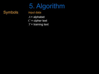 5. Algorithm
Symbols
= cipher textC<latexit sha1_base64="FcwLtA9+S0XXwV4qdADTmIVk5qE=">AAAB6HicdVDJSgNBEK1xjXGLevTSGARPw4wYTC4SyMVjAmaBZAg9nZqkTc9Cd48QhnyBFw+KePWTvPk3dhbB9UHB470qqur5ieBKO867tbK6tr6xmdvKb+/s7u0XDg5bKk4lwyaLRSw7PlUoeIRNzbXATiKRhr7Atj+uzfz2HUrF4+hGTxL0QjqMeMAZ1UZq1PqFomNXKm6pVCa/iWs7cxRhiXq/8NYbxCwNMdJMUKW6rpNoL6NScyZwmu+lChPKxnSIXUMjGqLysvmhU3JqlAEJYmkq0mSufp3IaKjUJPRNZ0j1SP30ZuJfXjfVQdnLeJSkGiO2WBSkguiYzL4mAy6RaTExhDLJza2EjaikTJts8iaEz0/J/6R1bruO7TYuitWrZRw5OIYTOAMXLqEK11CHJjBAuIdHeLJurQfr2XpZtK5Yy5kj+Abr9QM1eY0y</latexit><latexit sha1_base64="FcwLtA9+S0XXwV4qdADTmIVk5qE=">AAAB6HicdVDJSgNBEK1xjXGLevTSGARPw4wYTC4SyMVjAmaBZAg9nZqkTc9Cd48QhnyBFw+KePWTvPk3dhbB9UHB470qqur5ieBKO867tbK6tr6xmdvKb+/s7u0XDg5bKk4lwyaLRSw7PlUoeIRNzbXATiKRhr7Atj+uzfz2HUrF4+hGTxL0QjqMeMAZ1UZq1PqFomNXKm6pVCa/iWs7cxRhiXq/8NYbxCwNMdJMUKW6rpNoL6NScyZwmu+lChPKxnSIXUMjGqLysvmhU3JqlAEJYmkq0mSufp3IaKjUJPRNZ0j1SP30ZuJfXjfVQdnLeJSkGiO2WBSkguiYzL4mAy6RaTExhDLJza2EjaikTJts8iaEz0/J/6R1bruO7TYuitWrZRw5OIYTOAMXLqEK11CHJjBAuIdHeLJurQfr2XpZtK5Yy5kj+Abr9QM1eY0y</latexit><latexit sha1_base64="FcwLtA9+S0XXwV4qdADTmIVk5qE=">AAAB6HicdVDJSgNBEK1xjXGLevTSGARPw4wYTC4SyMVjAmaBZAg9nZqkTc9Cd48QhnyBFw+KePWTvPk3dhbB9UHB470qqur5ieBKO867tbK6tr6xmdvKb+/s7u0XDg5bKk4lwyaLRSw7PlUoeIRNzbXATiKRhr7Atj+uzfz2HUrF4+hGTxL0QjqMeMAZ1UZq1PqFomNXKm6pVCa/iWs7cxRhiXq/8NYbxCwNMdJMUKW6rpNoL6NScyZwmu+lChPKxnSIXUMjGqLysvmhU3JqlAEJYmkq0mSufp3IaKjUJPRNZ0j1SP30ZuJfXjfVQdnLeJSkGiO2WBSkguiYzL4mAy6RaTExhDLJza2EjaikTJts8iaEz0/J/6R1bruO7TYuitWrZRw5OIYTOAMXLqEK11CHJjBAuIdHeLJurQfr2XpZtK5Yy5kj+Abr9QM1eY0y</latexit><latexit sha1_base64="FcwLtA9+S0XXwV4qdADTmIVk5qE=">AAAB6HicdVDJSgNBEK1xjXGLevTSGARPw4wYTC4SyMVjAmaBZAg9nZqkTc9Cd48QhnyBFw+KePWTvPk3dhbB9UHB470qqur5ieBKO867tbK6tr6xmdvKb+/s7u0XDg5bKk4lwyaLRSw7PlUoeIRNzbXATiKRhr7Atj+uzfz2HUrF4+hGTxL0QjqMeMAZ1UZq1PqFomNXKm6pVCa/iWs7cxRhiXq/8NYbxCwNMdJMUKW6rpNoL6NScyZwmu+lChPKxnSIXUMjGqLysvmhU3JqlAEJYmkq0mSufp3IaKjUJPRNZ0j1SP30ZuJfXjfVQdnLeJSkGiO2WBSkguiYzL4mAy6RaTExhDLJza2EjaikTJts8iaEz0/J/6R1bruO7TYuitWrZRw5OIYTOAMXLqEK11CHJjBAuIdHeLJurQfr2XpZtK5Yy5kj+Abr9QM1eY0y</latexit>
= training textT<latexit sha1_base64="t7H5ntKAsSKSKQVr93gY5NcMG9w=">AAAB6HicdVDJSgNBEK1xjXGLevTSGARPw4wYTC4S8OIxgWyQDKGnU5O06Vno7hHCkC/w4kERr36SN//GziK4Pih4vFdFVT0/EVxpx3m3VlbX1jc2c1v57Z3dvf3CwWFLxalk2GSxiGXHpwoFj7CpuRbYSSTS0BfY9sfXM799h1LxOGroSYJeSIcRDzij2kj1Rr9QdOxKxS2VyuQ3cW1njiIsUesX3nqDmKUhRpoJqlTXdRLtZVRqzgRO871UYULZmA6xa2hEQ1ReNj90Sk6NMiBBLE1FmszVrxMZDZWahL7pDKkeqZ/eTPzL66Y6KHsZj5JUY8QWi4JUEB2T2ddkwCUyLSaGUCa5uZWwEZWUaZNN3oTw+Sn5n7TObdex3fpFsXq1jCMHx3ACZ+DCJVThBmrQBAYI9/AIT9at9WA9Wy+L1hVrOXME32C9fgBPPY1D</latexit><latexit sha1_base64="t7H5ntKAsSKSKQVr93gY5NcMG9w=">AAAB6HicdVDJSgNBEK1xjXGLevTSGARPw4wYTC4S8OIxgWyQDKGnU5O06Vno7hHCkC/w4kERr36SN//GziK4Pih4vFdFVT0/EVxpx3m3VlbX1jc2c1v57Z3dvf3CwWFLxalk2GSxiGXHpwoFj7CpuRbYSSTS0BfY9sfXM799h1LxOGroSYJeSIcRDzij2kj1Rr9QdOxKxS2VyuQ3cW1njiIsUesX3nqDmKUhRpoJqlTXdRLtZVRqzgRO871UYULZmA6xa2hEQ1ReNj90Sk6NMiBBLE1FmszVrxMZDZWahL7pDKkeqZ/eTPzL66Y6KHsZj5JUY8QWi4JUEB2T2ddkwCUyLSaGUCa5uZWwEZWUaZNN3oTw+Sn5n7TObdex3fpFsXq1jCMHx3ACZ+DCJVThBmrQBAYI9/AIT9at9WA9Wy+L1hVrOXME32C9fgBPPY1D</latexit><latexit sha1_base64="t7H5ntKAsSKSKQVr93gY5NcMG9w=">AAAB6HicdVDJSgNBEK1xjXGLevTSGARPw4wYTC4S8OIxgWyQDKGnU5O06Vno7hHCkC/w4kERr36SN//GziK4Pih4vFdFVT0/EVxpx3m3VlbX1jc2c1v57Z3dvf3CwWFLxalk2GSxiGXHpwoFj7CpuRbYSSTS0BfY9sfXM799h1LxOGroSYJeSIcRDzij2kj1Rr9QdOxKxS2VyuQ3cW1njiIsUesX3nqDmKUhRpoJqlTXdRLtZVRqzgRO871UYULZmA6xa2hEQ1ReNj90Sk6NMiBBLE1FmszVrxMZDZWahL7pDKkeqZ/eTPzL66Y6KHsZj5JUY8QWi4JUEB2T2ddkwCUyLSaGUCa5uZWwEZWUaZNN3oTw+Sn5n7TObdex3fpFsXq1jCMHx3ACZ+DCJVThBmrQBAYI9/AIT9at9WA9Wy+L1hVrOXME32C9fgBPPY1D</latexit><latexit sha1_base64="t7H5ntKAsSKSKQVr93gY5NcMG9w=">AAAB6HicdVDJSgNBEK1xjXGLevTSGARPw4wYTC4S8OIxgWyQDKGnU5O06Vno7hHCkC/w4kERr36SN//GziK4Pih4vFdFVT0/EVxpx3m3VlbX1jc2c1v57Z3dvf3CwWFLxalk2GSxiGXHpwoFj7CpuRbYSSTS0BfY9sfXM799h1LxOGroSYJeSIcRDzij2kj1Rr9QdOxKxS2VyuQ3cW1njiIsUesX3nqDmKUhRpoJqlTXdRLtZVRqzgRO871UYULZmA6xa2hEQ1ReNj90Sk6NMiBBLE1FmszVrxMZDZWahL7pDKkeqZ/eTPzL66Y6KHsZj5JUY8QWi4JUEB2T2ddkwCUyLSaGUCa5uZWwEZWUaZNN3oTw+Sn5n7TObdex3fpFsXq1jCMHx3ACZ+DCJVThBmrQBAYI9/AIT9at9WA9Wy+L1hVrOXME32C9fgBPPY1D</latexit>
= alphabetA<latexit sha1_base64="L/CNa+OqY3hF8IQpG2s9rnEIEoA=">AAAB6HicdVDJSgNBEK1xjXGLevTSGARPw4wYTC4S8eIxAbNAMoSeTk3Spmehu0cIQ77AiwdFvPpJ3vwbO4vg+qDg8V4VVfX8RHClHefdWlpeWV1bz23kN7e2d3YLe/tNFaeSYYPFIpZtnyoUPMKG5lpgO5FIQ19gyx9dTf3WHUrF4+hGjxP0QjqIeMAZ1UaqX/YKRceuVNxSqUx+E9d2ZijCArVe4a3bj1kaYqSZoEp1XCfRXkal5kzgJN9NFSaUjegAO4ZGNETlZbNDJ+TYKH0SxNJUpMlM/TqR0VCpceibzpDqofrpTcW/vE6qg7KX8ShJNUZsvihIBdExmX5N+lwi02JsCGWSm1sJG1JJmTbZ5E0In5+S/0nz1HYd262fFasXizhycAhHcAIunEMVrqEGDWCAcA+P8GTdWg/Ws/Uyb12yFjMH8A3W6wcycY0w</latexit><latexit sha1_base64="L/CNa+OqY3hF8IQpG2s9rnEIEoA=">AAAB6HicdVDJSgNBEK1xjXGLevTSGARPw4wYTC4S8eIxAbNAMoSeTk3Spmehu0cIQ77AiwdFvPpJ3vwbO4vg+qDg8V4VVfX8RHClHefdWlpeWV1bz23kN7e2d3YLe/tNFaeSYYPFIpZtnyoUPMKG5lpgO5FIQ19gyx9dTf3WHUrF4+hGjxP0QjqIeMAZ1UaqX/YKRceuVNxSqUx+E9d2ZijCArVe4a3bj1kaYqSZoEp1XCfRXkal5kzgJN9NFSaUjegAO4ZGNETlZbNDJ+TYKH0SxNJUpMlM/TqR0VCpceibzpDqofrpTcW/vE6qg7KX8ShJNUZsvihIBdExmX5N+lwi02JsCGWSm1sJG1JJmTbZ5E0In5+S/0nz1HYd262fFasXizhycAhHcAIunEMVrqEGDWCAcA+P8GTdWg/Ws/Uyb12yFjMH8A3W6wcycY0w</latexit><latexit sha1_base64="L/CNa+OqY3hF8IQpG2s9rnEIEoA=">AAAB6HicdVDJSgNBEK1xjXGLevTSGARPw4wYTC4S8eIxAbNAMoSeTk3Spmehu0cIQ77AiwdFvPpJ3vwbO4vg+qDg8V4VVfX8RHClHefdWlpeWV1bz23kN7e2d3YLe/tNFaeSYYPFIpZtnyoUPMKG5lpgO5FIQ19gyx9dTf3WHUrF4+hGjxP0QjqIeMAZ1UaqX/YKRceuVNxSqUx+E9d2ZijCArVe4a3bj1kaYqSZoEp1XCfRXkal5kzgJN9NFSaUjegAO4ZGNETlZbNDJ+TYKH0SxNJUpMlM/TqR0VCpceibzpDqofrpTcW/vE6qg7KX8ShJNUZsvihIBdExmX5N+lwi02JsCGWSm1sJG1JJmTbZ5E0In5+S/0nz1HYd262fFasXizhycAhHcAIunEMVrqEGDWCAcA+P8GTdWg/Ws/Uyb12yFjMH8A3W6wcycY0w</latexit><latexit sha1_base64="L/CNa+OqY3hF8IQpG2s9rnEIEoA=">AAAB6HicdVDJSgNBEK1xjXGLevTSGARPw4wYTC4S8eIxAbNAMoSeTk3Spmehu0cIQ77AiwdFvPpJ3vwbO4vg+qDg8V4VVfX8RHClHefdWlpeWV1bz23kN7e2d3YLe/tNFaeSYYPFIpZtnyoUPMKG5lpgO5FIQ19gyx9dTf3WHUrF4+hGjxP0QjqIeMAZ1UaqX/YKRceuVNxSqUx+E9d2ZijCArVe4a3bj1kaYqSZoEp1XCfRXkal5kzgJN9NFSaUjegAO4ZGNETlZbNDJ+TYKH0SxNJUpMlM/TqR0VCpceibzpDqofrpTcW/vE6qg7KX8ShJNUZsvihIBdExmX5N+lwi02JsCGWSm1sJG1JJmTbZ5E0In5+S/0nz1HYd262fFasXizhycAhHcAIunEMVrqEGDWCAcA+P8GTdWg/Ws/Uyb12yFjMH8A3W6wcycY0w</latexit>
input data
 