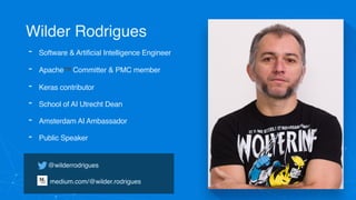 Wilder Rodrigues
@wilderrodrigues
 
medium.com/@wilder.rodrigues
- Software & Artificial Intelligence Engineer
- Apache™ Committer & PMC member
- Keras contributor
- School of AI Utrecht Dean
- Amsterdam AI Ambassador
- Public Speaker
 