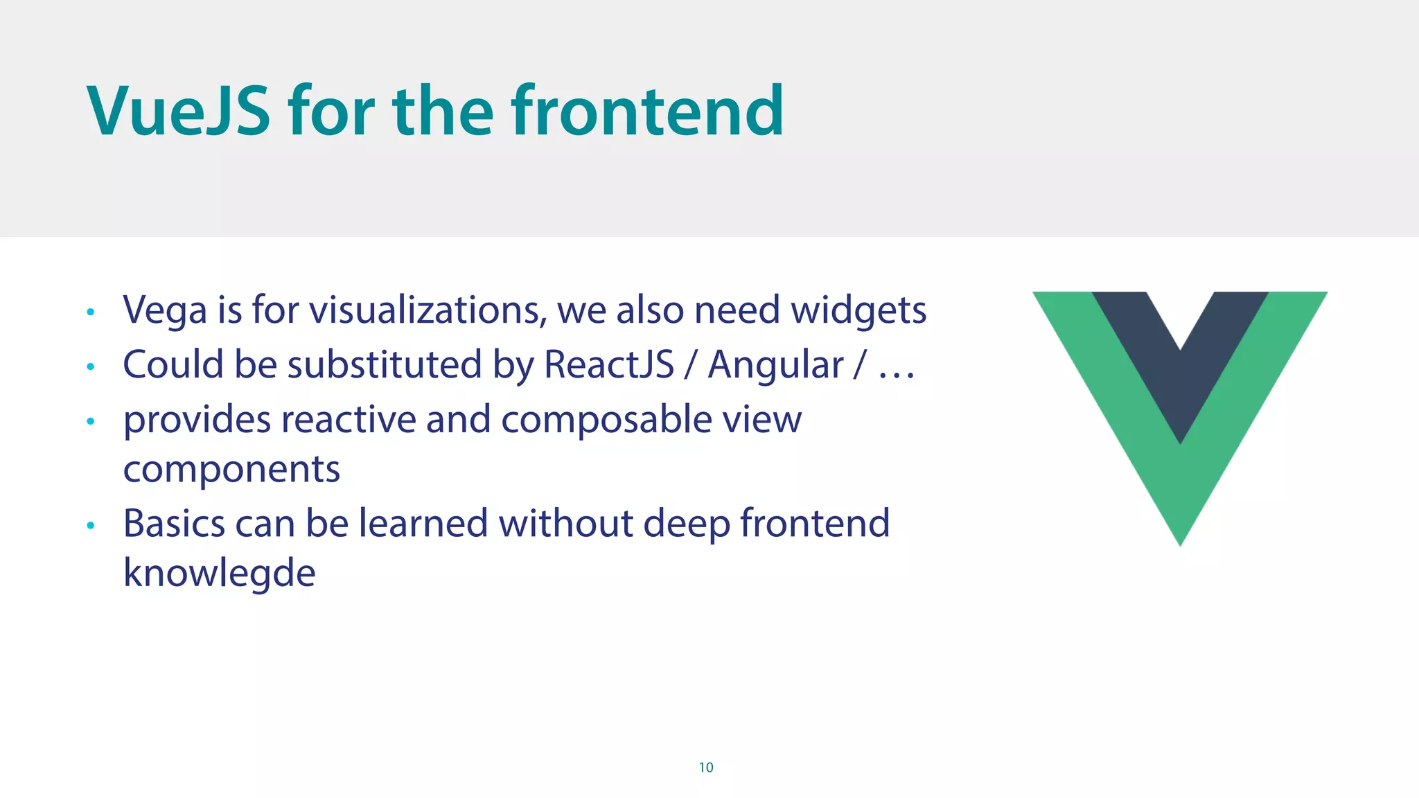 10
VueJS for the frontend
• Vega is for visualizations, we also need widgets
• Could be substituted by ReactJS / Angular / …
• provides reactive and composable view
components
• Basics can be learned without deep frontend
knowlegde
 