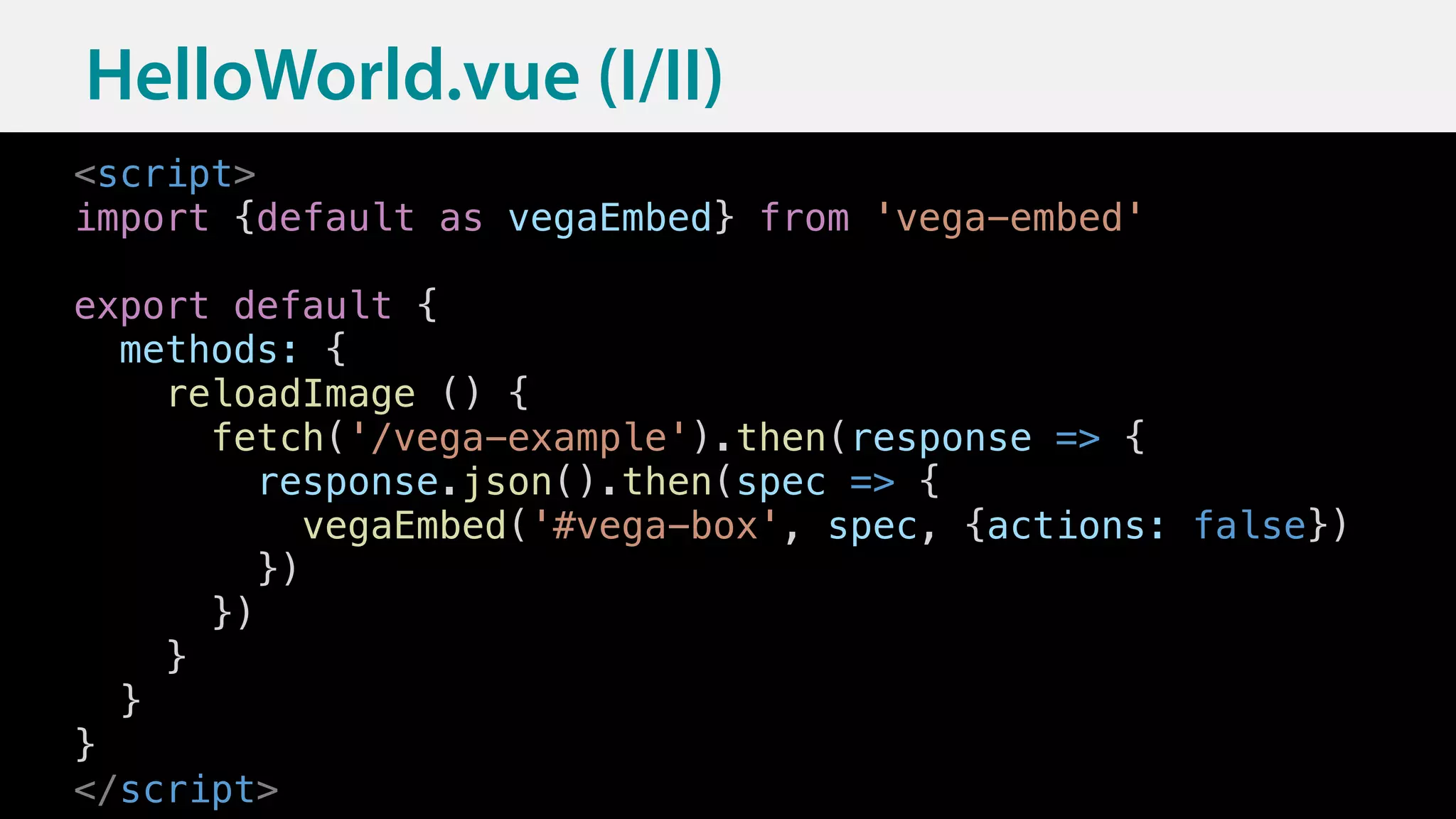 16
HelloWorld.vue (I/II)
<script>
import {default as vegaEmbed} from 'vega-embed'
export default {
methods: {
reloadImage () {
fetch('/vega-example').then(response => {
response.json().then(spec => {
vegaEmbed('#vega-box', spec, {actions: false})
})
})
}
}
}
</script>
 