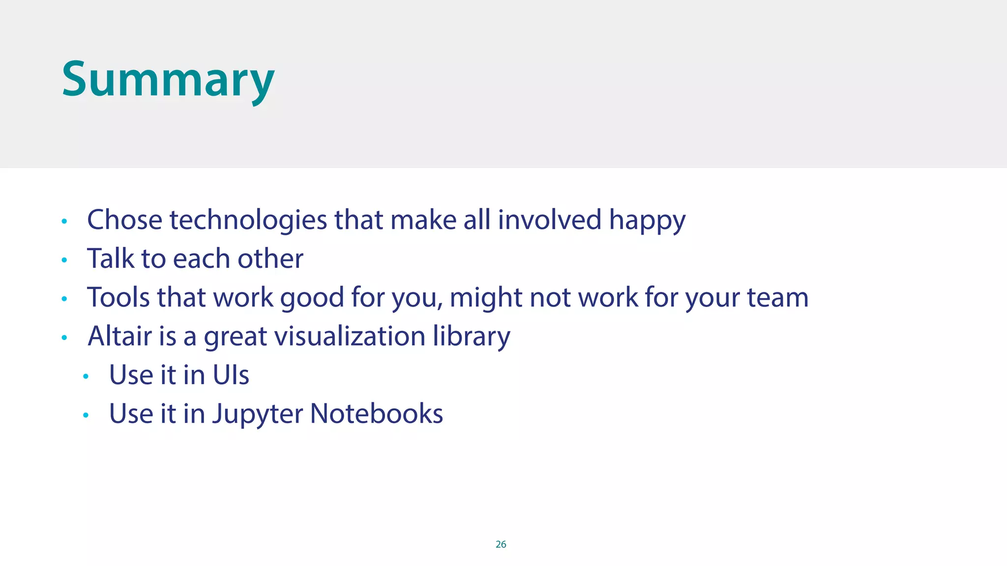 26
Summary
• Chose technologies that make all involved happy
• Talk to each other
• Tools that work good for you, might not work for your team
• Altair is a great visualization library
• Use it in UIs
• Use it in Jupyter Notebooks
 