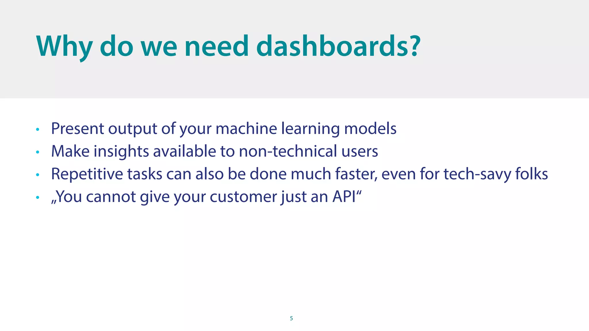 5
Why do we need dashboards?
• Present output of your machine learning models
• Make insights available to non-technical users
• Repetitive tasks can also be done much faster, even for tech-savy folks
• „You cannot give your customer just an API“
 