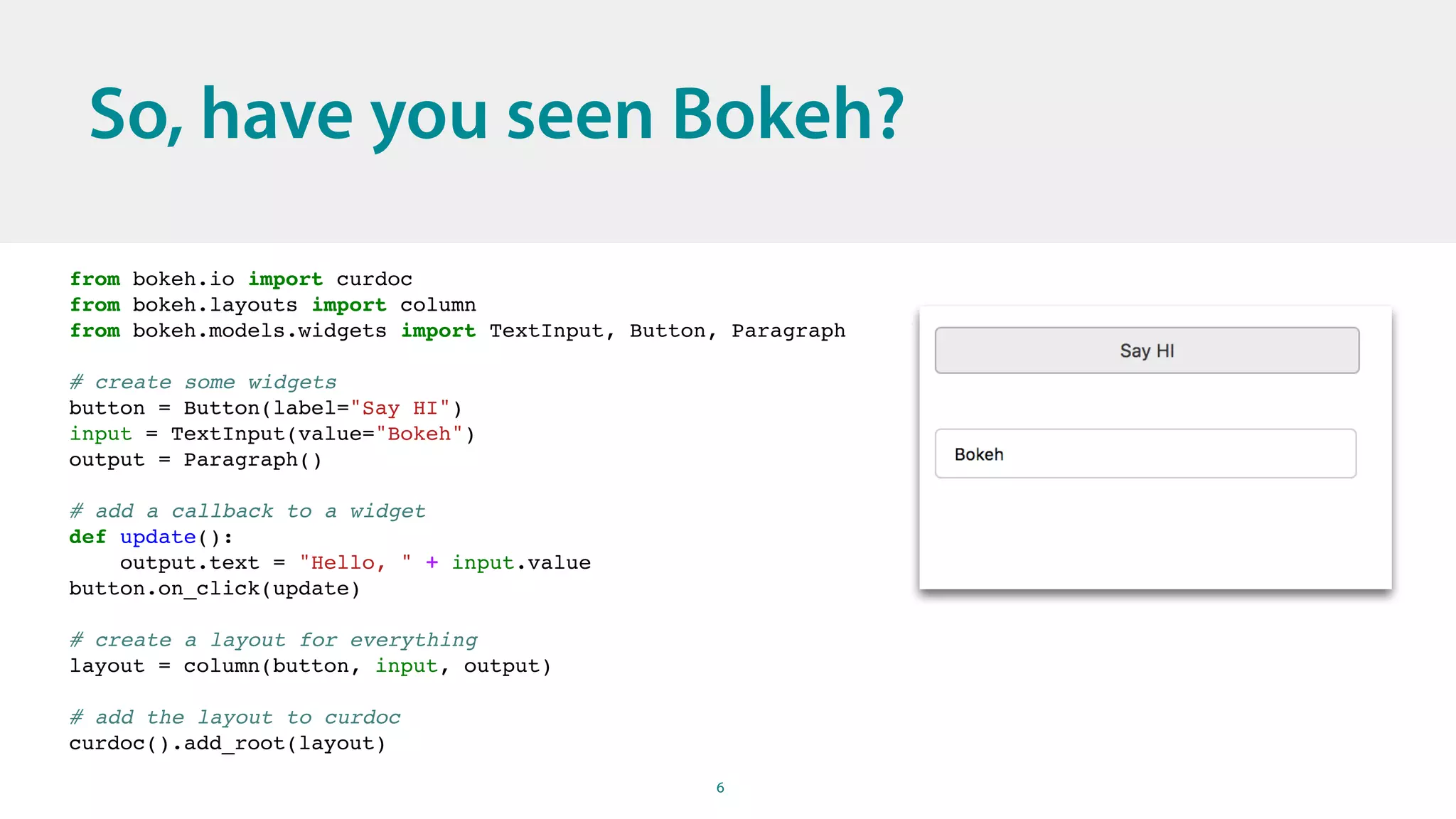 6
So, have you seen Bokeh?
from bokeh.io import curdoc
from bokeh.layouts import column
from bokeh.models.widgets import TextInput, Button, Paragraph
# create some widgets
button = Button(label="Say HI")
input = TextInput(value="Bokeh")
output = Paragraph()
# add a callback to a widget
def update():
output.text = "Hello, " + input.value
button.on_click(update)
# create a layout for everything
layout = column(button, input, output)
# add the layout to curdoc
curdoc().add_root(layout)
 