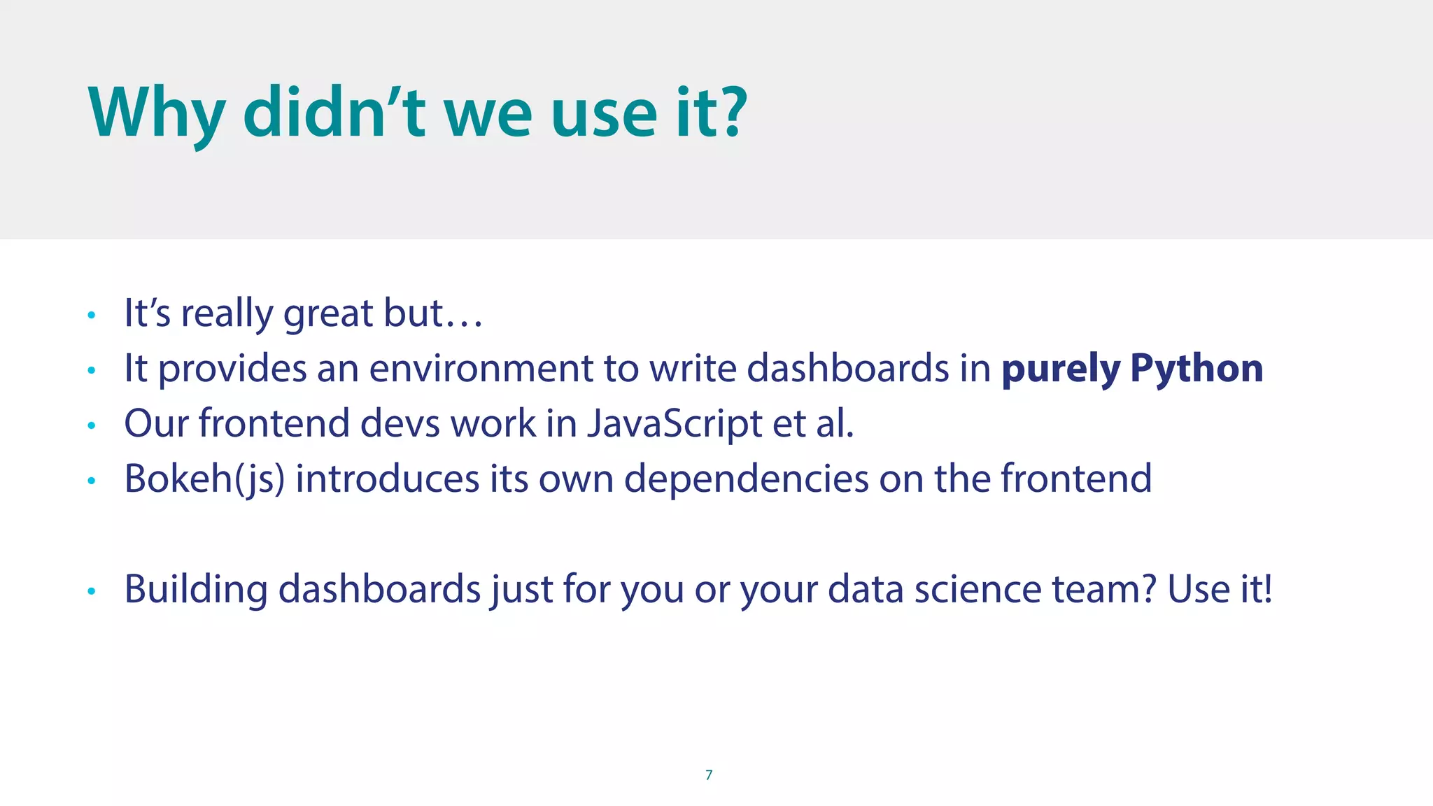 7
Why didn’t we use it?
• It’s really great but…
• It provides an environment to write dashboards in purely Python
• Our frontend devs work in JavaScript et al.
• Bokeh(js) introduces its own dependencies on the frontend
• Building dashboards just for you or your data science team? Use it!
 