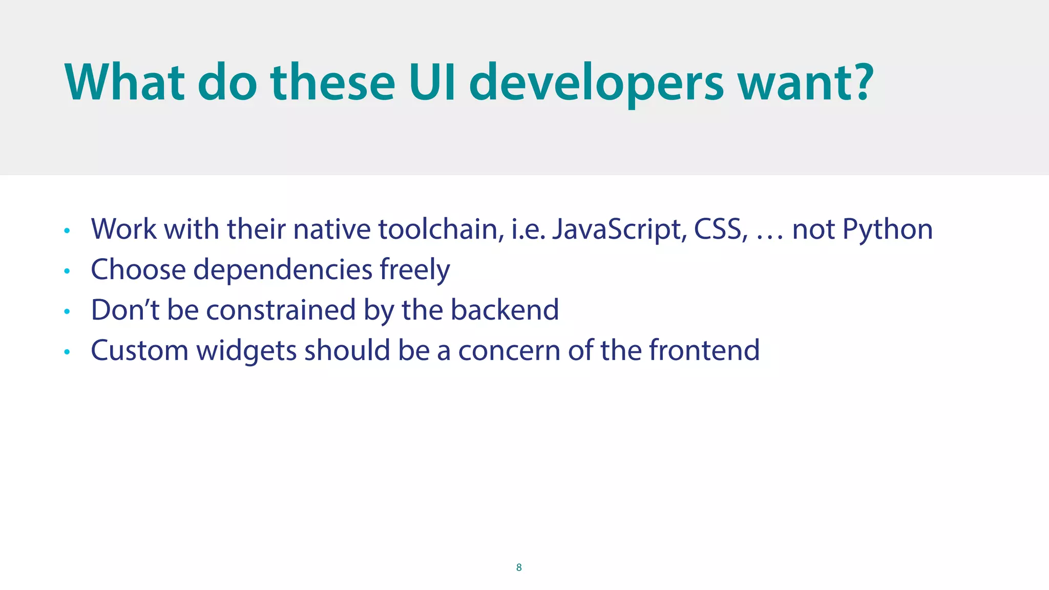 8
What do these UI developers want?
• Work with their native toolchain, i.e. JavaScript, CSS, … not Python
• Choose dependencies freely
• Don’t be constrained by the backend
• Custom widgets should be a concern of the frontend
 