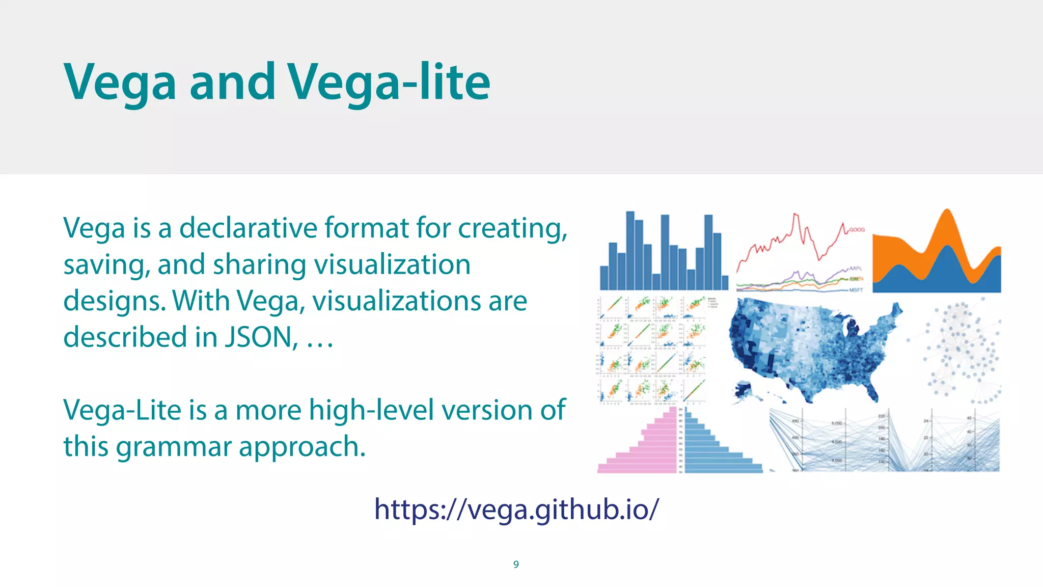 9
Vega and Vega-lite
Vega is a declarative format for creating,
saving, and sharing visualization
designs. With Vega, visualizations are
described in JSON, …
Vega-Lite is a more high-level version of
this grammar approach.
https://vega.github.io/
 