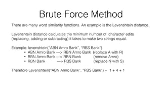 Brute Force Method
There are many word similarity functions. An example is the Levenshtein distance.
Levenshtein distance calculates the minimum number of character edits
(replacing, adding or subtracting) it takes to make two strings equal.
Example: levenshtein(“ABN Amro Bank”, “RBS Bank”)
• ABN Amro Bank —> RBN Amro Bank (replace A with R)
• RBN Amro Bank —> RBN Bank (remove Amro)
• RBN Bank —> RBS Bank (replace N with S)
Therefore Levenshtein(“ABN Amro Bank”, “RBS Bank”) = 1 + 4 + 1
 