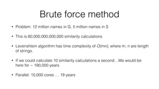 Brute force method
• Problem: 12 million names in G, 5 million names in S
• This is 60,000,000,000,000 similarity calculations
• Levenshtein algorithm has time complexity of O(mn), where m, n are length
of strings.
• If we could calculate 10 similarity calculations a second…We would be
here for ~ 190,000 years
• Parallel: 10,000 cores … 19 years
 