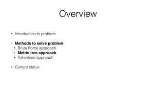 Overview
• Introduction to problem
• Methods to solve problem
• Brute Force approach
• Metric tree approach
• Tokenised approach
• Current status
 