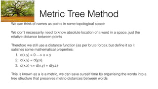 Metric Tree Method
We can think of names as points in some topological space
We don’t necessarily need to know absolute location of a word in a space, just the
relative distance between points
Therefore we still use a distance function (as per brute force), but deﬁne it so it
satisﬁes some mathematical properties:
1. d(x,y) = 0 —> x = y
2. d(x,y) = d(y,x)
3. d(x,z) <= d(x,y) + d(y,z)
This is known as a is a metric, we can save ourself time by organising the words into a
tree structure that preserves metric-distances between words
 