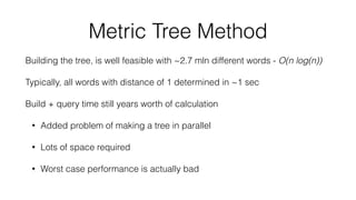 Metric Tree Method
Building the tree, is well feasible with ~2.7 mln different words - O(n log(n))
Typically, all words with distance of 1 determined in ~1 sec
Build + query time still years worth of calculation
• Added problem of making a tree in parallel
• Lots of space required
• Worst case performance is actually bad
 