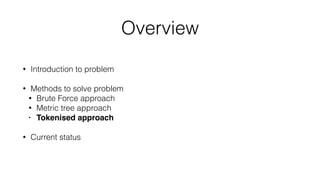 Overview
• Introduction to problem
• Methods to solve problem
• Brute Force approach
• Metric tree approach
• Tokenised approach
• Current status
 