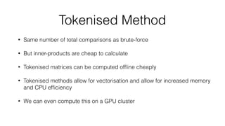 Tokenised Method
• Same number of total comparisons as brute-force
• But inner-products are cheap to calculate
• Tokenised matrices can be computed ofﬂine cheaply
• Tokenised methods allow for vectorisation and allow for increased memory
and CPU efﬁciency
• We can even compute this on a GPU cluster
 