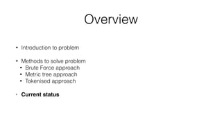 Overview
• Introduction to problem
• Methods to solve problem
• Brute Force approach
• Metric tree approach
• Tokenised approach
• Current status
 