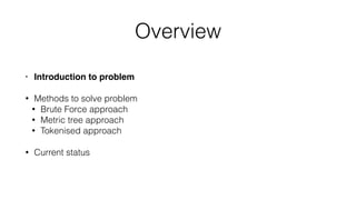 Overview
• Introduction to problem
• Methods to solve problem
• Brute Force approach
• Metric tree approach
• Tokenised approach
• Current status
 
