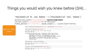 Build ‘G’ TFIDF
matrix
Things you would wish you knew before (3/4)…
Standard token_pattern (‘(?u)bww+b’) ignores single letters
Use token_pattern (‘(?u)bw+b’) for ‘full’ tokenization
(token_pattern = u’(?u)S', ngram_range=(3, 3)) gives 3-gram matching
‘Taxibedrijf M. van Seben’ —> [‘Taxibedrijf’, ‘van’, ‘ Seben’ ]
 