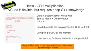 Tesla - GPU multiplication:
PyCuda is ﬂexible, but requires deep C++ knowledge
Current custom kernel works with
Sparse Matrix x Dense Vector
(slice = 1)
Didn’t distribute the data across the GPU up-front
Using single GPU at the moment
…so, in short, further optimizations are possible!
Using 1 GPU, slice of 1 and Sparse x Dense multiplication:
~50 matches per second
 