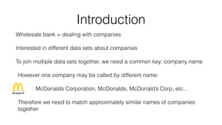 Introduction
Wholesale bank = dealing with companies
Interested in different data sets about companies
To join multiple data sets together, we need a common key: company name
However one company may be called by different name:
: McDonalds Corporation, McDonalds, McDonald’s Corp, etc…
Therefore we need to match approximately similar names of companies
together
 