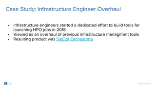 SigOpt. Conﬁdential.
• Infrastructure engineers started a dedicated eﬀort to build tools for
launching HPO jobs in 2018
• Viewed as an overhaul of previous infrastructure managment tools
• Resulting product was SigOpt Orchestrate
26
Case Study: Infrastructure Engineer Overhaul
 