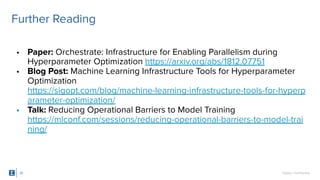 SigOpt. Conﬁdential.
Further Reading
35
• Paper: Orchestrate: Infrastructure for Enabling Parallelism during
Hyperparameter Optimization https://arxiv.org/abs/1812.07751
• Blog Post: Machine Learning Infrastructure Tools for Hyperparameter
Optimization
https://sigopt.com/blog/machine-learning-infrastructure-tools-for-hyperp
arameter-optimization/
• Talk: Reducing Operational Barriers to Model Training
https://mlconf.com/sessions/reducing-operational-barriers-to-model-trai
ning/
 
