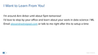 SigOpt. Conﬁdential.
I Want to Learn From You!
I'm around Ann Arbor until about 5pm tomorrow!
I'd love to stop by your oﬃce and learn about your work in data science / ML
Email alexandra@sigopt.com or talk to me right after this to setup a time
37
 