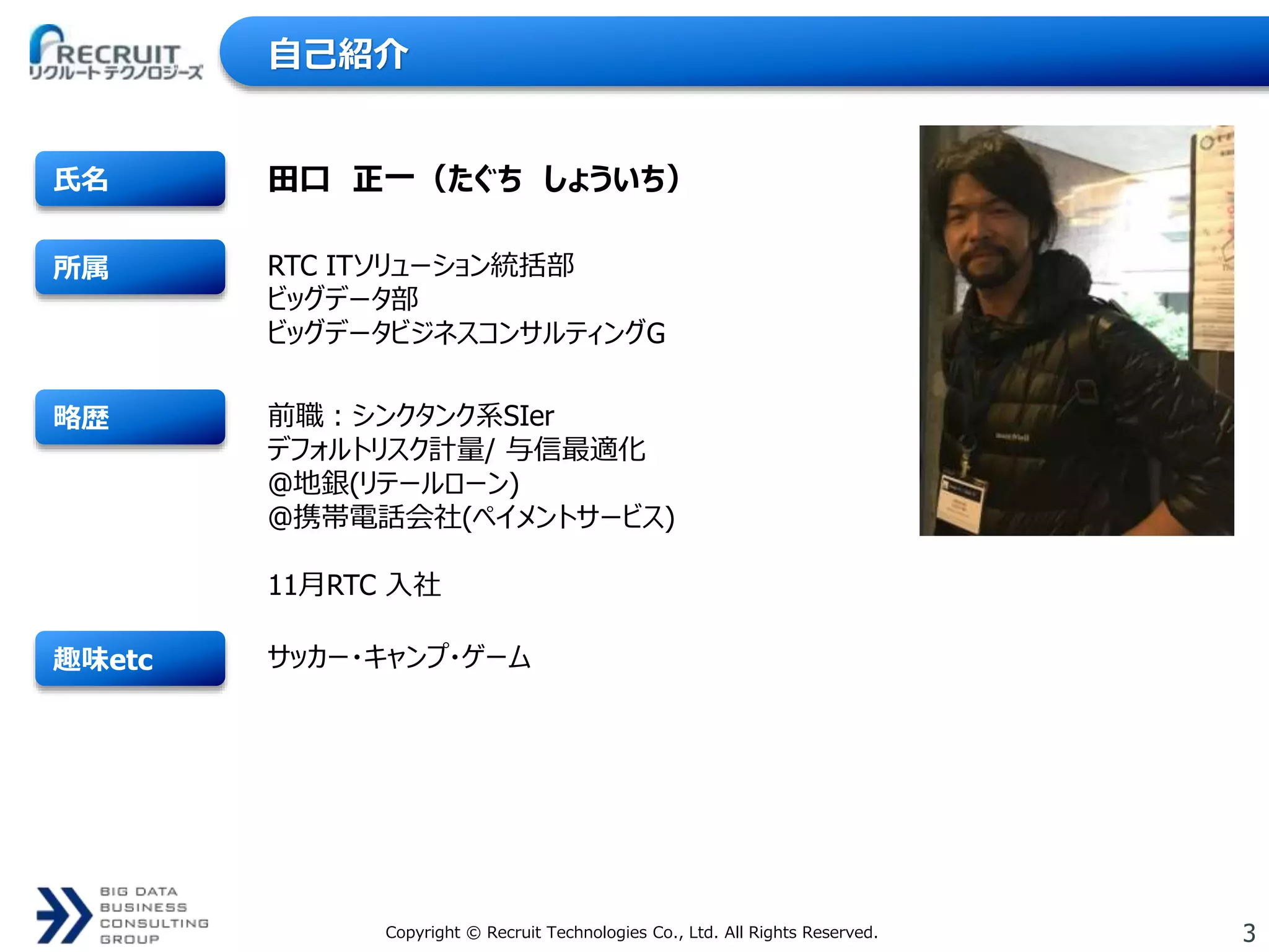 3Copyright © Recruit Technologies Co., Ltd. All Rights Reserved.
趣味etc
略歴
所属
氏名
RTC ITソリューション統括部
ビッグデータ部
ビッグデータビジネスコンサルティングG
田口 正一（たぐち しょういち）
前職：シンクタンク系SIer
デフォルトリスク計量/ 与信最適化
@地銀(リテールローン)
@携帯電話会社(ペイメントサービス)
11月RTC 入社
サッカー・キャンプ・ゲーム
自己紹介
 