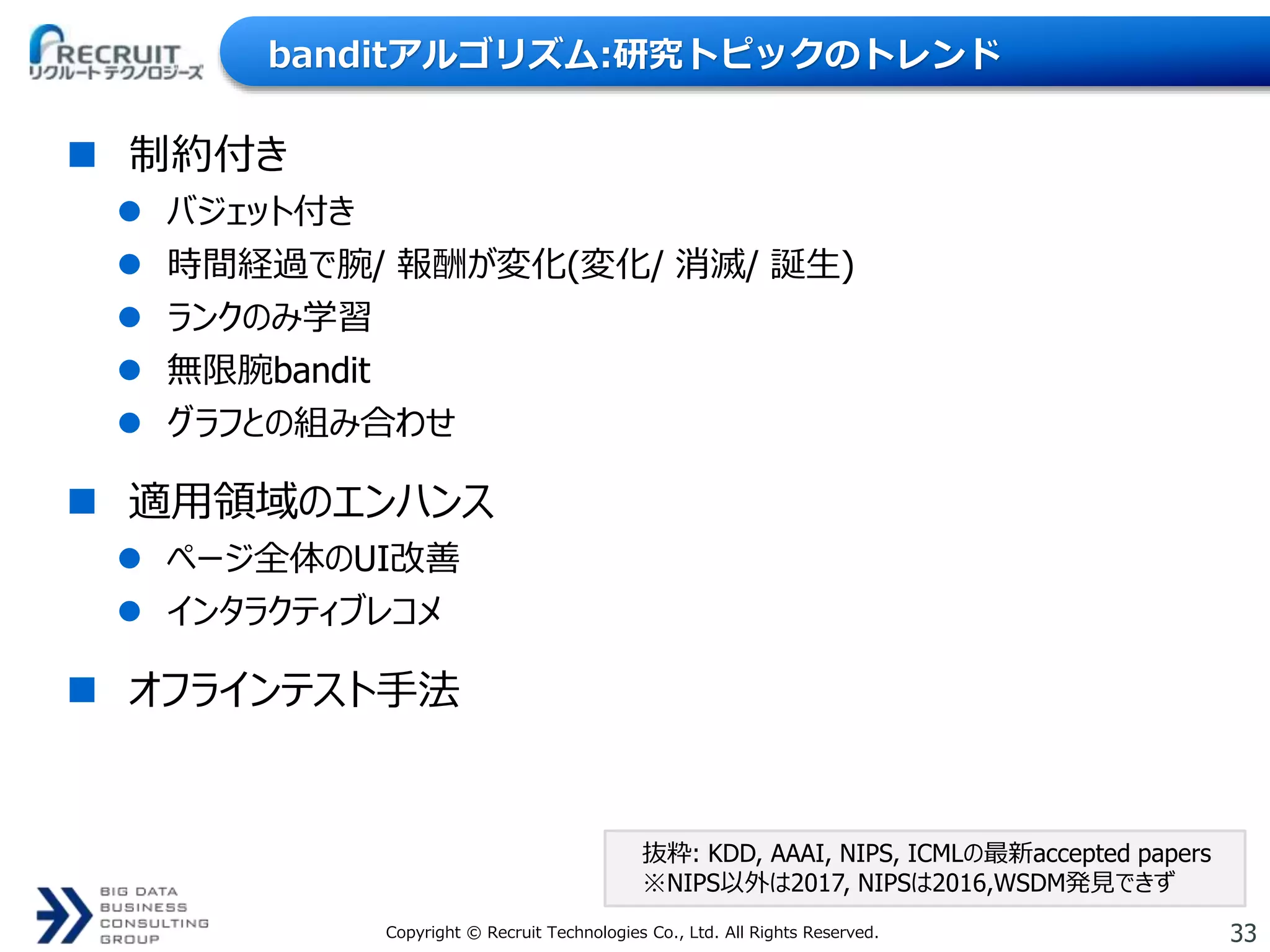 33Copyright © Recruit Technologies Co., Ltd. All Rights Reserved.
banditアルゴリズム:研究トピックのトレンド
 制約付き
 バジェット付き
 時間経過で腕/ 報酬が変化(変化/ 消滅/ 誕生)
 ランクのみ学習
 無限腕bandit
 グラフとの組み合わせ
 適用領域のエンハンス
 ページ全体のUI改善
 インタラクティブレコメ
 オフラインテスト手法
抜粋: KDD, AAAI, NIPS, ICMLの最新accepted papers
※NIPS以外は2017, NIPSは2016,WSDM発見できず
 