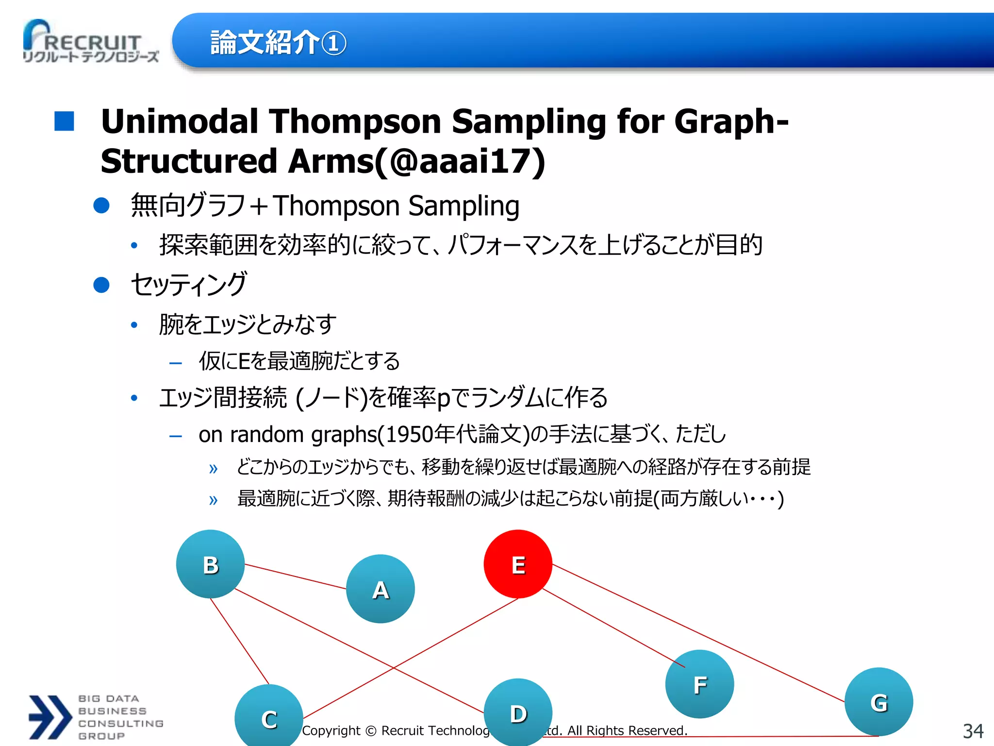 34Copyright © Recruit Technologies Co., Ltd. All Rights Reserved.
論文紹介①
 Unimodal Thompson Sampling for Graph-
Structured Arms(@aaai17)
 無向グラフ＋Thompson Sampling
• 探索範囲を効率的に絞って、パフォーマンスを上げることが目的
 セッティング
• 腕をエッジとみなす
– 仮にEを最適腕だとする
• エッジ間接続 (ノード)を確率pでランダムに作る
– on random graphs(1950年代論文)の手法に基づく、ただし
» どこからのエッジからでも、移動を繰り返せば最適腕への経路が存在する前提
» 最適腕に近づく際、期待報酬の減少は起こらない前提(両方厳しい・・・)
B
A
E
G
F
DC
 