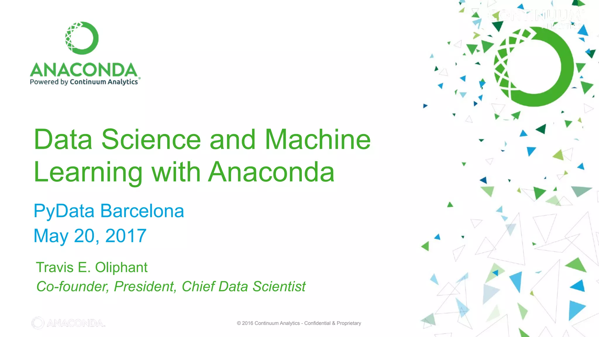 © 2016 Continuum Analytics - Confidential & Proprietary© 2016 Continuum Analytics - Confidential & Proprietary
Data Science and Machine
Learning with Anaconda
PyData Barcelona
May 20, 2017
Travis E. Oliphant
Co-founder, President, Chief Data Scientist
 