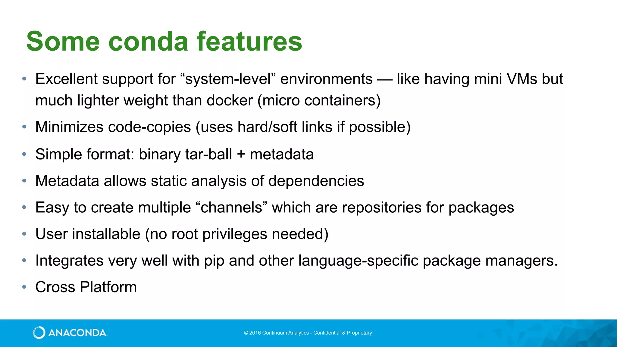 © 2016 Continuum Analytics - Confidential & Proprietary
Some conda features
• Excellent support for “system-level” environments — like having mini VMs but
much lighter weight than docker (micro containers)
• Minimizes code-copies (uses hard/soft links if possible)
• Simple format: binary tar-ball + metadata
• Metadata allows static analysis of dependencies
• Easy to create multiple “channels” which are repositories for packages
• User installable (no root privileges needed)
• Integrates very well with pip and other language-specific package managers.
• Cross Platform
 