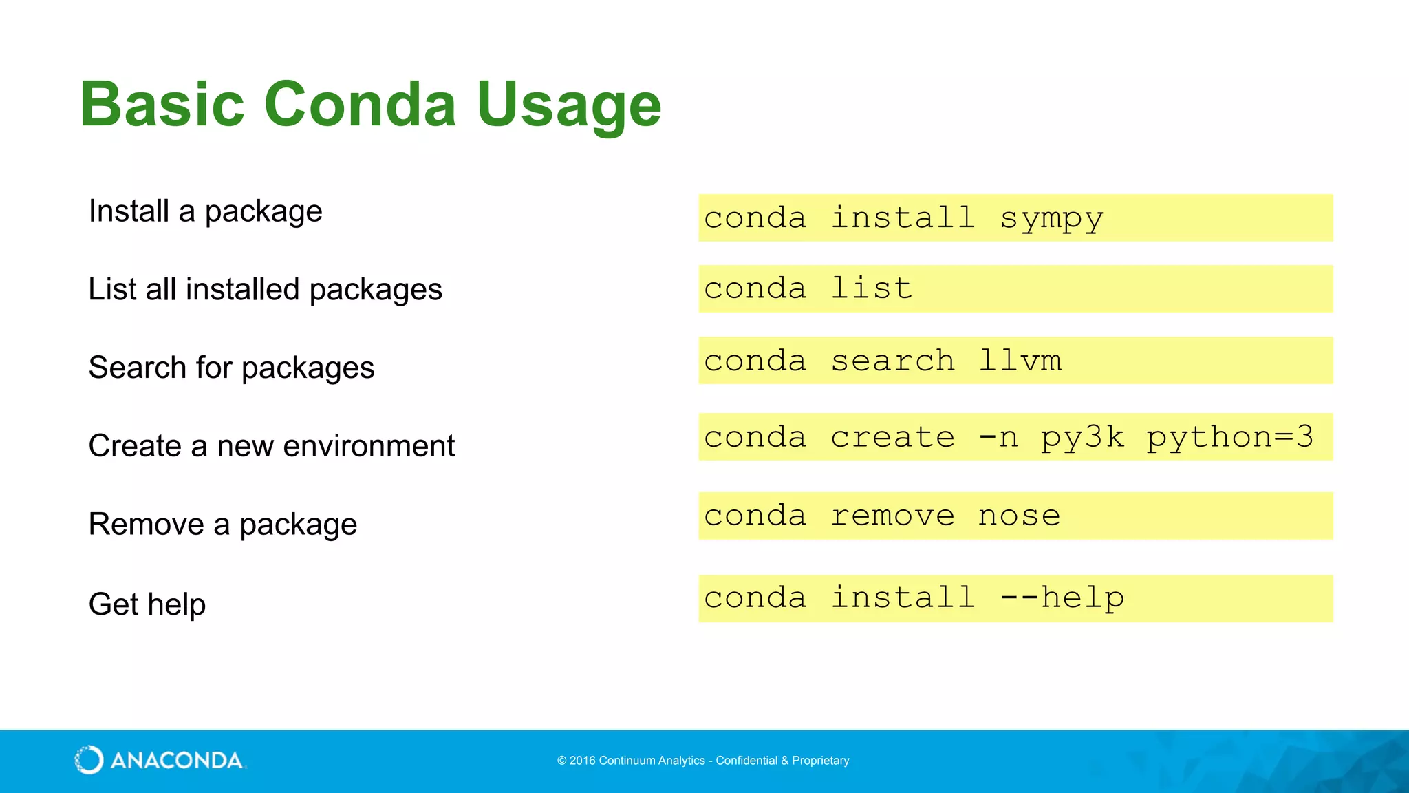© 2016 Continuum Analytics - Confidential & Proprietary
Basic Conda Usage
Install a package conda install sympy
List all installed packages conda list
Search for packages conda search llvm
Create a new environment conda create -n py3k python=3
Remove a package conda remove nose
Get help conda install --help
 