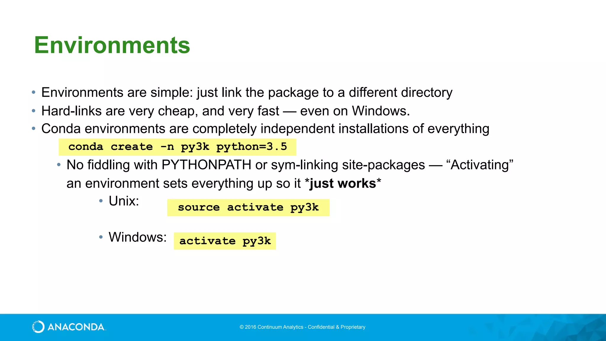 © 2016 Continuum Analytics - Confidential & Proprietary
• Environments are simple: just link the package to a different directory
• Hard-links are very cheap, and very fast — even on Windows.
• Conda environments are completely independent installations of everything
• No fiddling with PYTHONPATH or sym-linking site-packages — “Activating”
an environment sets everything up so it *just works*
• Unix: 
• Windows:
source activate py3k
Environments
conda create -n py3k python=3.5
activate py3k
 