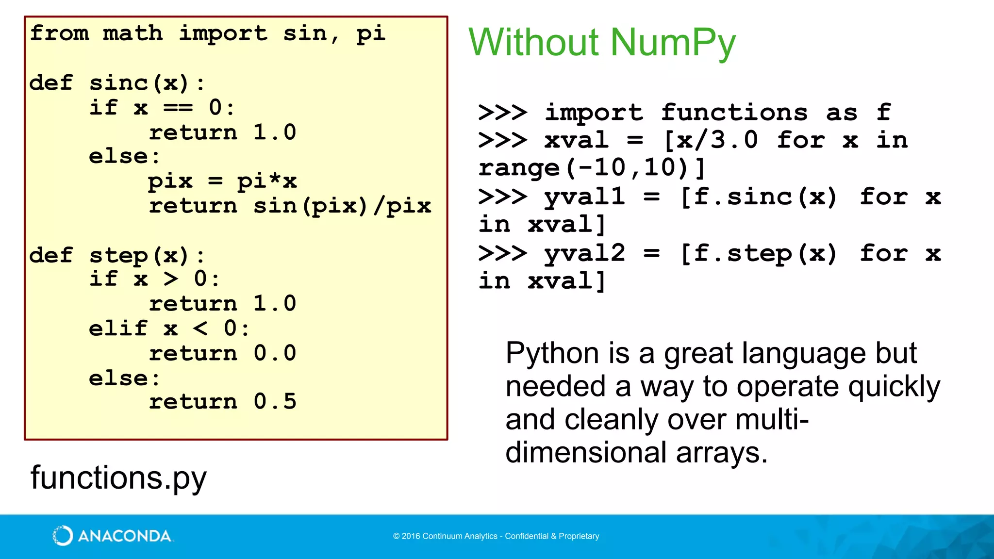 © 2016 Continuum Analytics - Confidential & Proprietary
Without NumPyfrom math import sin, pi
def sinc(x):
if x == 0:
return 1.0
else:
pix = pi*x
return sin(pix)/pix
def step(x):
if x > 0:
return 1.0
elif x < 0:
return 0.0
else:
return 0.5
functions.py
>>> import functions as f
>>> xval = [x/3.0 for x in
range(-10,10)]
>>> yval1 = [f.sinc(x) for x
in xval]
>>> yval2 = [f.step(x) for x
in xval]
Python is a great language but
needed a way to operate quickly
and cleanly over multi-
dimensional arrays.
 