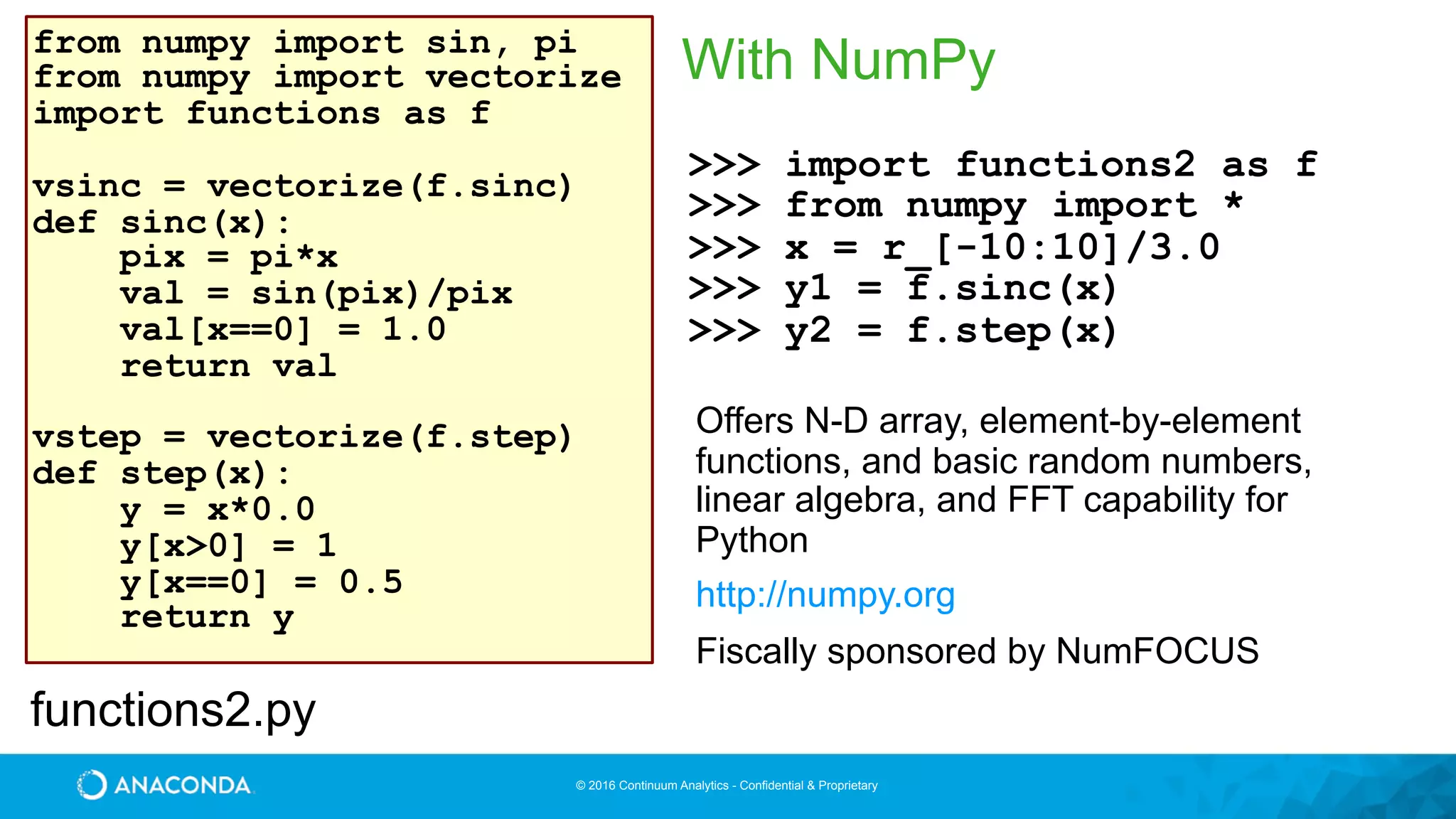 © 2016 Continuum Analytics - Confidential & Proprietary
With NumPyfrom numpy import sin, pi
from numpy import vectorize
import functions as f
vsinc = vectorize(f.sinc)
def sinc(x):
pix = pi*x
val = sin(pix)/pix
val[x==0] = 1.0
return val
vstep = vectorize(f.step)
def step(x):
y = x*0.0
y[x>0] = 1
y[x==0] = 0.5
return y
>>> import functions2 as f
>>> from numpy import *
>>> x = r_[-10:10]/3.0
>>> y1 = f.sinc(x)
>>> y2 = f.step(x)
functions2.py
Offers N-D array, element-by-element
functions, and basic random numbers,
linear algebra, and FFT capability for
Python
http://numpy.org
Fiscally sponsored by NumFOCUS
 