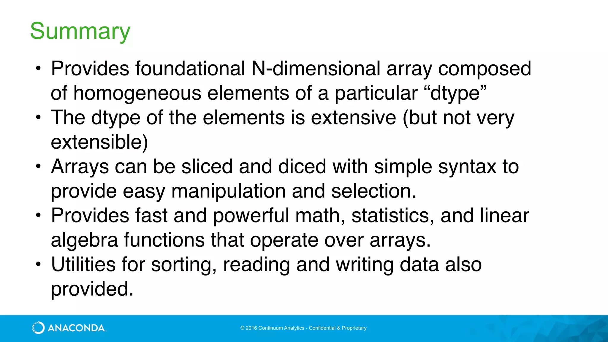 © 2016 Continuum Analytics - Confidential & Proprietary
Summary
• Provides foundational N-dimensional array composed
of homogeneous elements of a particular “dtype”
• The dtype of the elements is extensive (but not very
extensible)
• Arrays can be sliced and diced with simple syntax to
provide easy manipulation and selection.
• Provides fast and powerful math, statistics, and linear
algebra functions that operate over arrays.
• Utilities for sorting, reading and writing data also
provided.
 