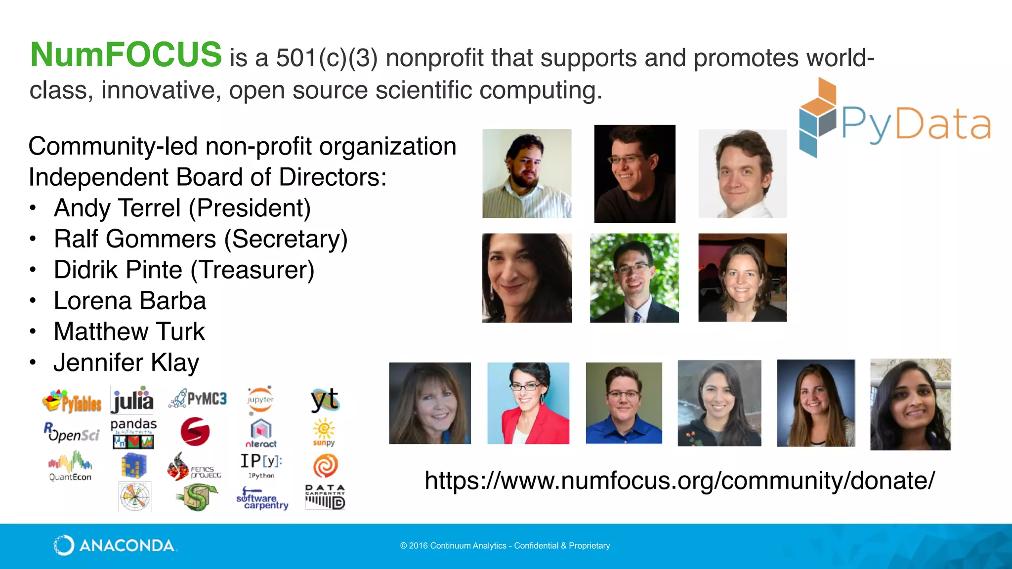 © 2016 Continuum Analytics - Confidential & Proprietary
NumFOCUS is a 501(c)(3) nonproﬁt that supports and promotes world-
class, innovative, open source scientiﬁc computing.
Community-led non-profit organization
Independent Board of Directors:
• Andy Terrel (President)
• Ralf Gommers (Secretary)
• Didrik Pinte (Treasurer)
• Lorena Barba
• Matthew Turk
• Jennifer Klay
https://www.numfocus.org/community/donate/
 
