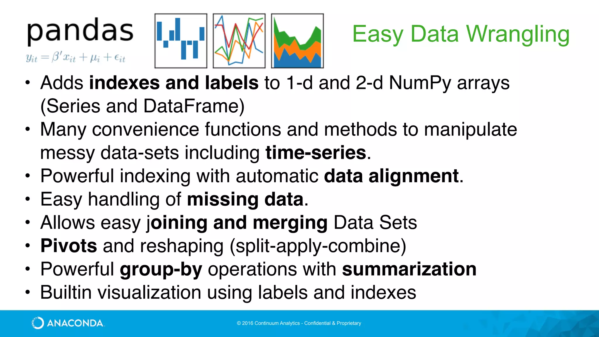 © 2016 Continuum Analytics - Confidential & Proprietary
Easy Data Wrangling
• Adds indexes and labels to 1-d and 2-d NumPy arrays
(Series and DataFrame)
• Many convenience functions and methods to manipulate
messy data-sets including time-series.
• Powerful indexing with automatic data alignment.
• Easy handling of missing data.
• Allows easy joining and merging Data Sets
• Pivots and reshaping (split-apply-combine)
• Powerful group-by operations with summarization
• Builtin visualization using labels and indexes
 
