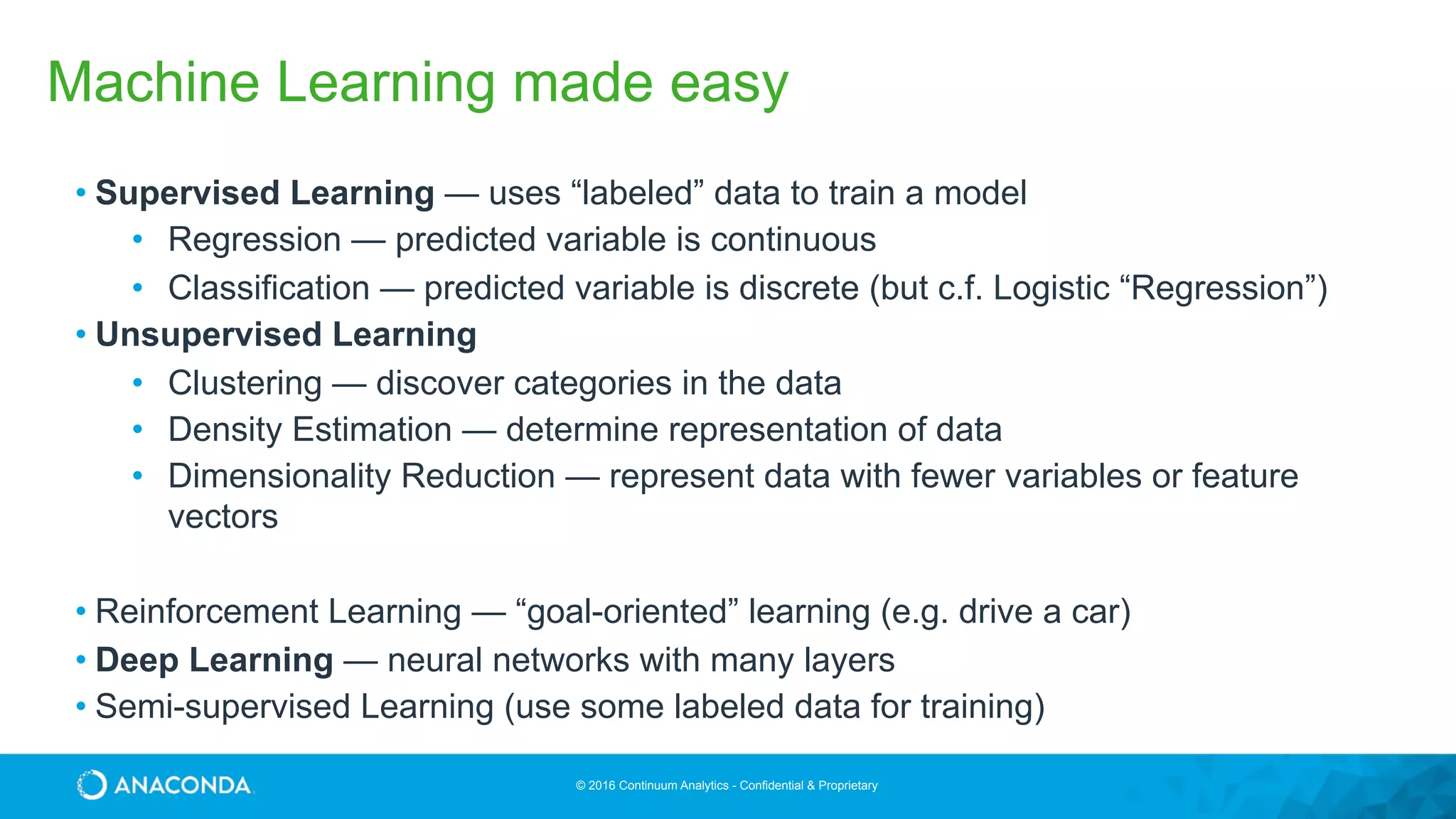 © 2016 Continuum Analytics - Confidential & Proprietary
Machine Learning made easy
• Supervised Learning — uses “labeled” data to train a model
• Regression — predicted variable is continuous
• Classification — predicted variable is discrete (but c.f. Logistic “Regression”)
• Unsupervised Learning
• Clustering — discover categories in the data
• Density Estimation — determine representation of data
• Dimensionality Reduction — represent data with fewer variables or feature
vectors
• Reinforcement Learning — “goal-oriented” learning (e.g. drive a car)
• Deep Learning — neural networks with many layers
• Semi-supervised Learning (use some labeled data for training)
 