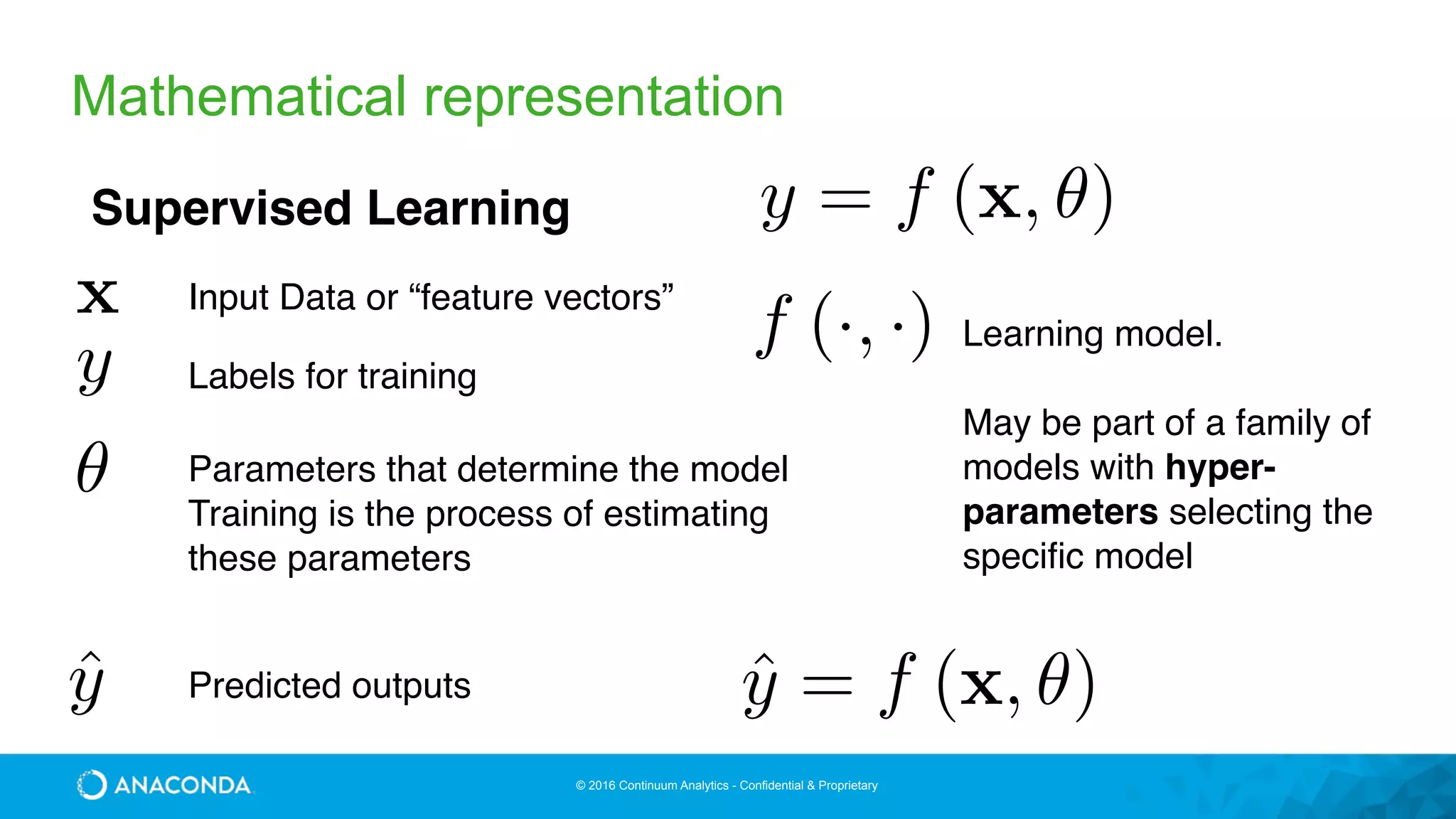 © 2016 Continuum Analytics - Confidential & Proprietary
Mathematical representation
y = f (x, ✓)Supervised Learning
x
y
✓
Input Data or “feature vectors”
Parameters that determine the model
Training is the process of estimating
these parameters
Labels for training
ˆy Predicted outputs ˆy = f (x, ✓)
f (·, ·) Learning model.
May be part of a family of
models with hyper-
parameters selecting the
specific model
 