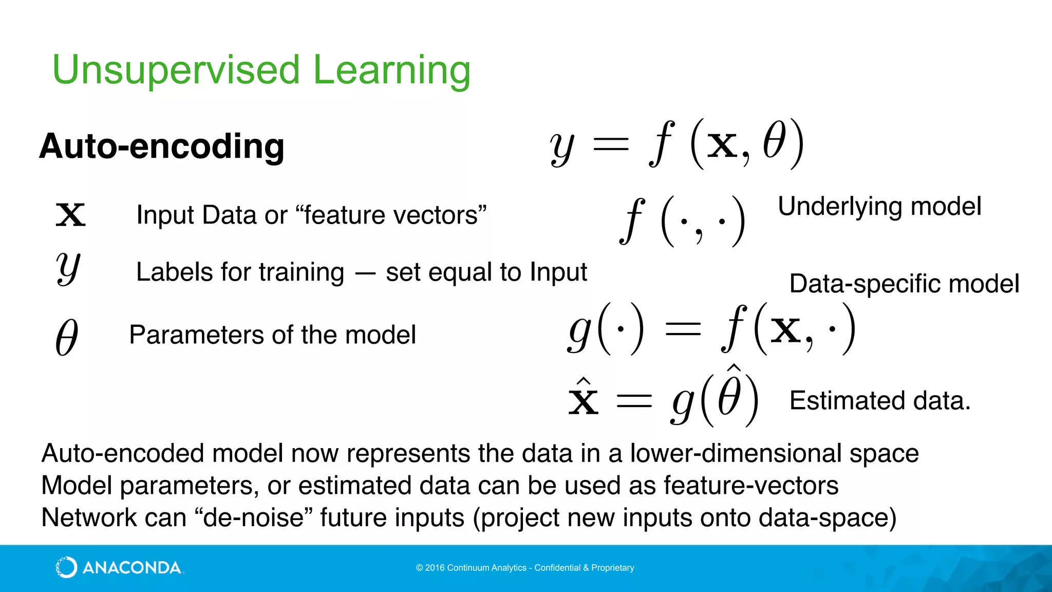 © 2016 Continuum Analytics - Confidential & Proprietary
Unsupervised Learning
y = f (x, ✓)Auto-encoding
x
y
✓
Input Data or “feature vectors”
Parameters of the model
Labels for training — set equal to Input
Auto-encoded model now represents the data in a lower-dimensional space
Model parameters, or estimated data can be used as feature-vectors
Network can “de-noise” future inputs (project new inputs onto data-space)
f (·, ·)
ˆx = g(ˆ✓)
g(·) = f(x, ·)
Underlying model
Data-specific model
Estimated data.
 