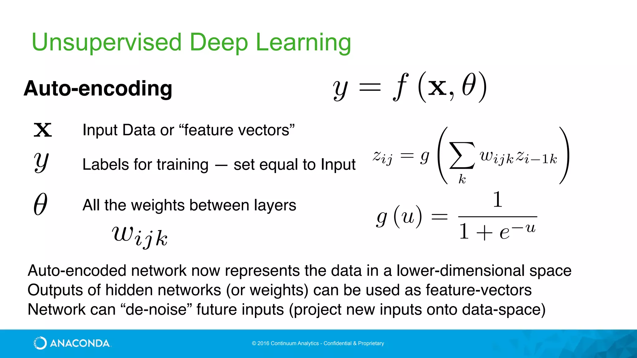 © 2016 Continuum Analytics - Confidential & Proprietary
Unsupervised Deep Learning
y = f (x, ✓)Auto-encoding
x
y
✓
Input Data or “feature vectors”
All the weights between layers
Labels for training — set equal to Input
wijk
zij = g
X
k
wijkzi 1k
!
g (u) =
1
1 + e u
Auto-encoded network now represents the data in a lower-dimensional space
Outputs of hidden networks (or weights) can be used as feature-vectors
Network can “de-noise” future inputs (project new inputs onto data-space)
 
