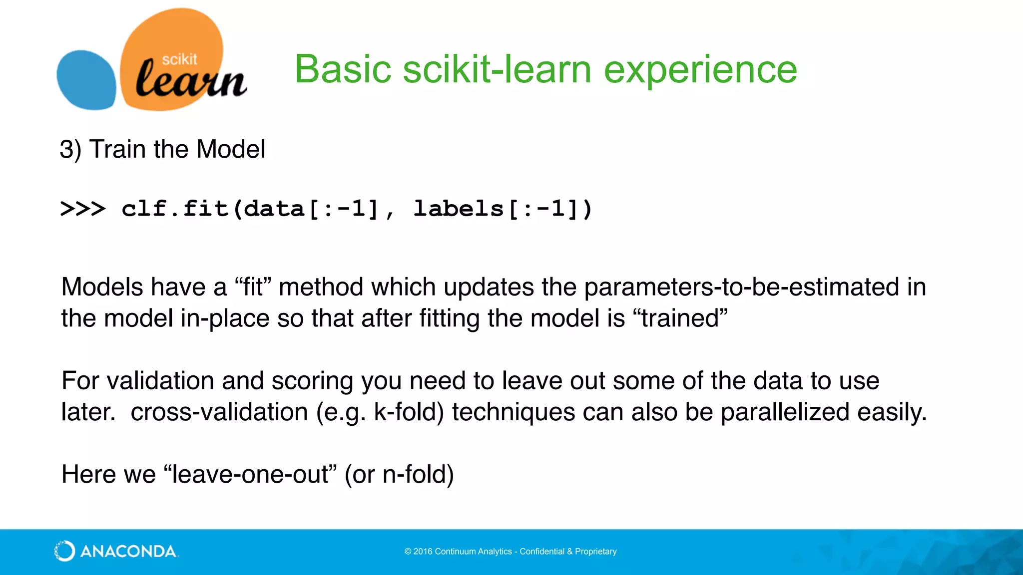 © 2016 Continuum Analytics - Confidential & Proprietary
Basic scikit-learn experience
3) Train the Model
>>> clf.fit(data[:-1], labels[:-1])
Models have a “fit” method which updates the parameters-to-be-estimated in
the model in-place so that after fitting the model is “trained”
For validation and scoring you need to leave out some of the data to use
later. cross-validation (e.g. k-fold) techniques can also be parallelized easily.
Here we “leave-one-out” (or n-fold)
 
