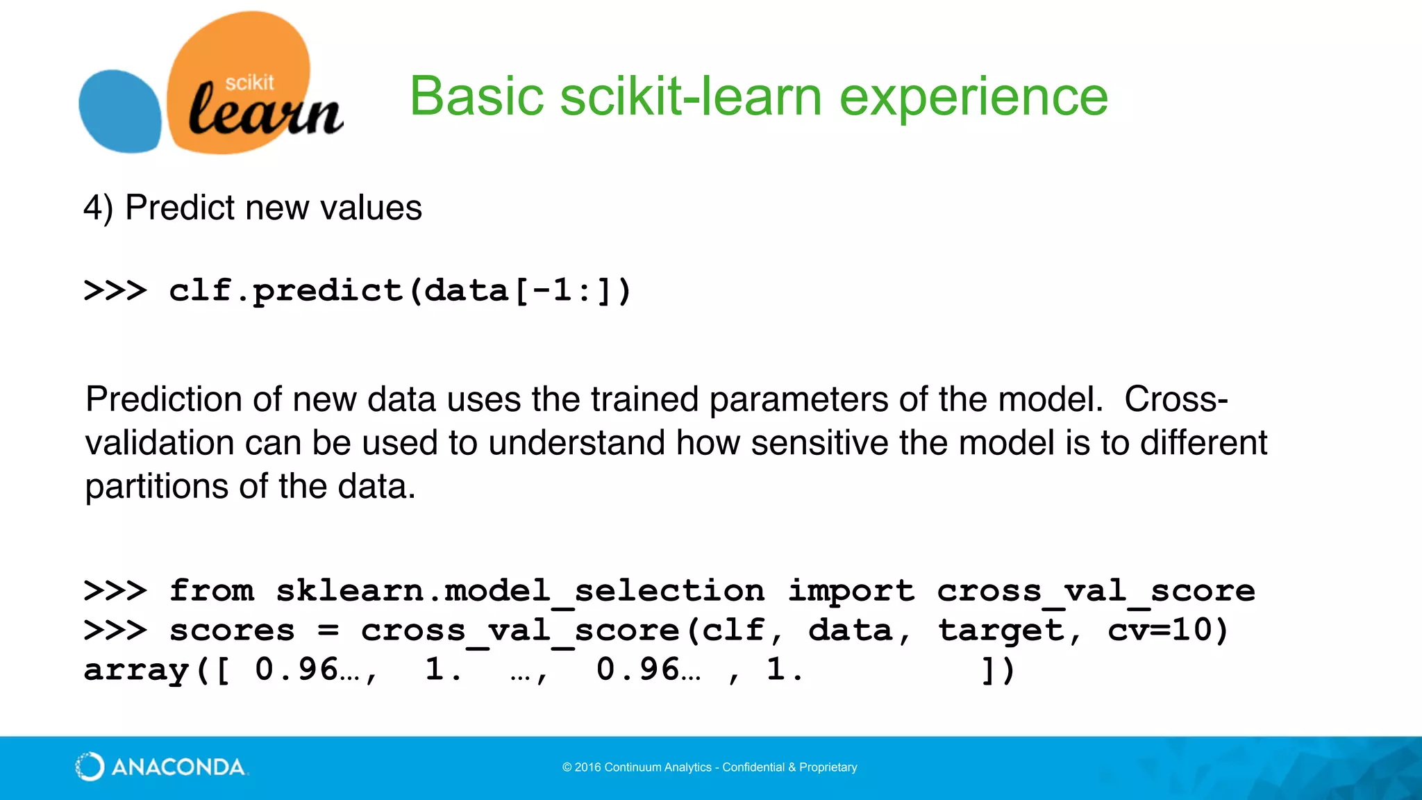 © 2016 Continuum Analytics - Confidential & Proprietary
Basic scikit-learn experience
4) Predict new values
>>> clf.predict(data[-1:])
Prediction of new data uses the trained parameters of the model. Cross-
validation can be used to understand how sensitive the model is to different
partitions of the data.
>>> from sklearn.model_selection import cross_val_score
>>> scores = cross_val_score(clf, data, target, cv=10)
array([ 0.96…, 1. …, 0.96… , 1. ])
 