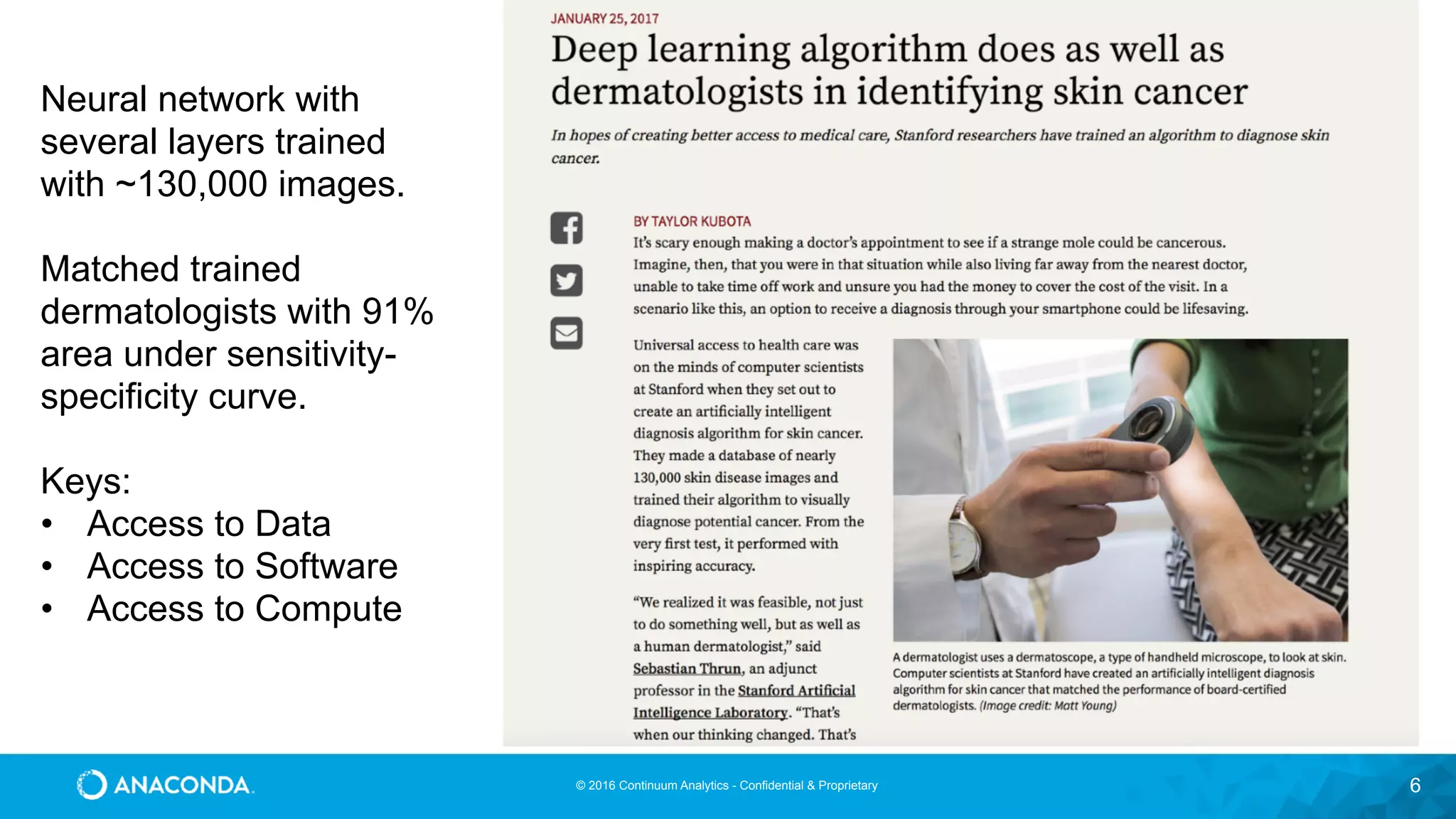 © 2016 Continuum Analytics - Confidential & Proprietary 6
Neural network with
several layers trained
with ~130,000 images.
Matched trained
dermatologists with 91%
area under sensitivity-
specificity curve.
Keys:
• Access to Data
• Access to Software
• Access to Compute
 