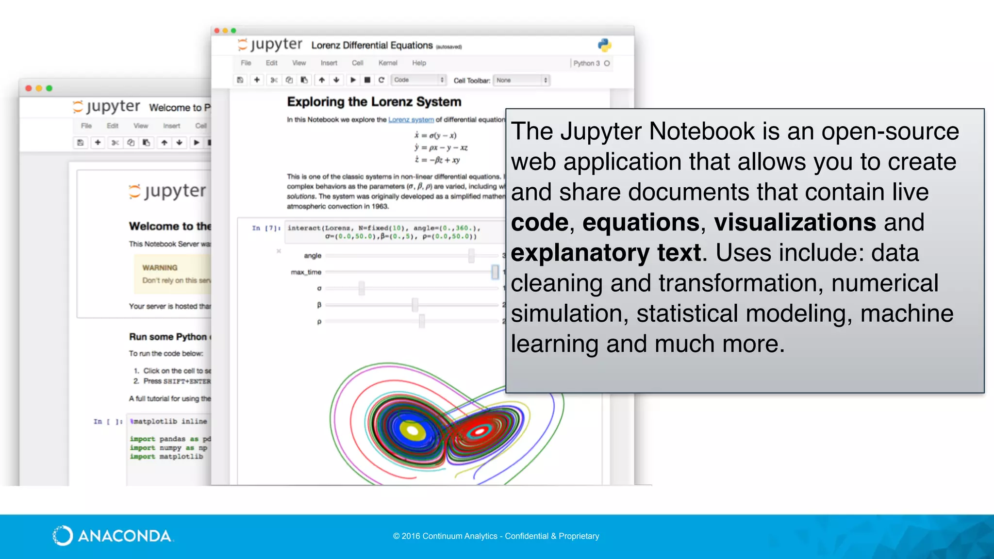 © 2016 Continuum Analytics - Confidential & Proprietary
The Jupyter Notebook is an open-source
web application that allows you to create
and share documents that contain live
code, equations, visualizations and
explanatory text. Uses include: data
cleaning and transformation, numerical
simulation, statistical modeling, machine
learning and much more.
 